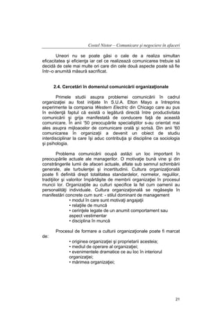 Costel Nistor – Comunicare şi negociere în afaceri
Uneori nu se poate găsi o cale de a realiza simultan
eficacitatea şi eficienţa iar cel ce realizează comunicarea trebuie să
decidă de cele mai multe ori care din cele două aspecte poate să fie
într–o anumită măsură sacrificat.
2.4. Cercetări în domeniul comunicării organizaţionale
Primele studii asupra problemei comunicării în cadrul
organizaţiei au fost iniţiate în S.U.A. Elton Mayo a întreprins
experimente la compania Western Electric din Chicago care au pus
în evidenţă faptul că există o legătură directă între productivitata
comunicării şi grija manifestată de conducere faţă de această
comunicare. În anii '50 preocupările specialiştilor s-au orientat mai
ales asupra mijloacelor de comunicare orală şi scrisă. Din anii '60
comunicarea în organizaţii a devenit un obiect de studiu
interdisciplinar la care îşi aduc contribuţia şi discipline ca sociologia
şi psihologia.
Problema comunicării ocupă astăzi un loc important în
preocupările actuale ale managerilor. O motivaţie bună vine şi din
constrângerile lumii de afaceri actuale, aflate sub semnul schimbării
generale, ale turbulenţei şi incertitudinii. Cultura organizaţională
poate fi definită drept totalitatea standardelor, normelor, regulilor,
tradiţiilor şi valorilor împărtăşite de membrii organizaţiei în procesul
muncii lor. Organizaţiile au culturi specifice la fel cum oamenii au
personalităţi individuale. Cultura organizaţională se regăseşte în
manifestări concrete cum sunt: - stilul dominant de management
• modul în care sunt motivaţi angajaţii
• relaţiile de muncă
• cerinţele legate de un anumit comportament sau
aspect vestimentar
• disciplina în muncă
Procesul de formare a culturii organizaţionale poate fi marcat
de:
• originea organizaţiei şi proprietarii acesteia;
• mediul de operare al organizaţiei;
• evenimentele dramatice ce au loc în interiorul
organizaţiei;
• mărimea organizaţiei;

21

 