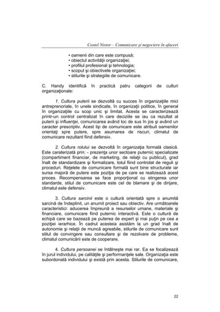 Costel Nistor – Comunicare şi negociere în afaceri
• oamenii din care este compusă;
• obiectul activităţii organizaţiei;
• profilul profesional şi tehnologia;
• scopul şi obiectivele organizaţiei;
• stilurile şi strategiile de comunicare.
C. Handy identifică
organizaţionale:

în

practică

patru

categorii

de

culturi

1. Cultura puterii se dezvoltă cu succes în organizaţiile mici
antreprenoriale, în unele sindicate, în organizaţii politice, în general
în organizaţiile cu scop unic şi limitat. Acesta se caracterizează
printr-un control centralizat în care deciziile se iau ca rezultat al
puterii şi influenţei, comunicarea având loc de sus în jos şi având un
caracter prescriptiv. Acest tip de comunicare este atribuit oamenilor
orientaţi spre putere, spre asumarea de riscuri, climatul de
comunicare rezultant fiind defensiv.
2. Cultura rolului se dezvoltă în organizaţia formală clasică.
Este caraterizată prin: - prezenţa unor sectoare puternic specializate
(compartiment financiar, de marketing, de relaţii cu publicul), grad
înalt de standardizare şi formalizare, totul fiind controlat de reguli şi
proceduri. Reţelele de comunicare formală sunt bine structurate iar
sursa majoră de putere este poziţia de pe care se realizează acest
proces. Recompensarea se face proporţional cu stingerea unor
standarde, stilul de comunicare este cel de blamare şi de dirijare,
climatul este defensiv.
3. Cultura sarcinii este o cultură orientată spre o anumită
sarcină de îndeplinit, un anumit proiect sau obiectiv. Are următoarele
caracteristici: aducerea împreună a resurselor umane, materiale şi
financiare, comunicare fiind puternic interactivă. Este o cultură de
echipă care se bazează pe puterea de expert şi mai puţin pe cea a
poziţiei ierarhice. În cadrul acesteia asistăm la un grad înalt de
autonomie şi relaţii de muncă agreabile, stilurile de comunicare sunt
stilul de convingere sau consultare şi de rezolvare de probleme,
climatul comunicării este de cooperare.
4. Cultura persoanei se întâlneşte mai rar. Ea se focalizează
în jurul individului, pe calităţile şi performanţele sale. Organizaţia este
subordonată individului şi există prin acesta. Stilurile de comunicare,

22

 