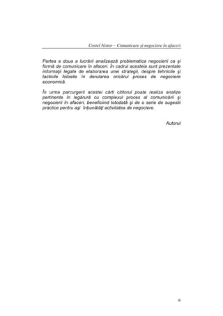 Costel Nistor – Comunicare şi negociere în afaceri
Partea a doua a lucrării analizează problematica negocierii ca şi
formă de comunicare în afaceri. În cadrul acesteia sunt prezentate
informaţii legate de elaborarea unei strategii, despre tehnicile şi
tacticile folosite în derularea oricărui proces de negociere
economică.
În urma parcurgerii acestei cărti cititorul poate realiza analize
pertinente în legărură cu complexul proces al comunicării şi
negocierii în afaceri, beneficiind totodată şi de o serie de sugestii
practice pentru aşi înbunătăţi activitatea de negociere.
Autorul

iii

 