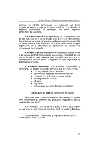 Costel Nistor – Comunicare şi negociere în afaceri
exemplu cu băncile comunicarea se realizează sub forma
negocierilor pentru angajarea de împrumuturi iar cu societăţile de
asigurări comunicarea se realizează sub forma negocierii
contractelor de asigurare.
2. Partenerii sociali sunt reprezentaţi de comunitatea locală,
de cea naţională şi în unele situaţii chiar şi de cea internaţională.
Comunicarea cu aceşti parteneri se realizează sub forma activităţii
de relaţii publice care urmăresc în special promovarea imaginii
organizaţiei, iar o altă formă de comunicare cu aceştia este
comunicarea cu sindicatele.
3. Partenerii politici reprezentaţi de autorităţile publice locale
şi de puterea centrală. Comunicarea cu aceştia se realizează de cele
mai multe ori în mod individual prin negocieri care au ca scop
perfecţionarea cadrului juridic şi legislativ în care organizaţia îşi
desfăşoară activitatea.
4. Partenerii economici sunt furnizorii, cumpărătorii şi
concurenţii. Cu aceştia organizaţia comunică sub mai multe forme:
• prin negocierisau puneri de acord;
• comunicarea necesară derulării contractelor;
• comunică prin acţiuni de cercetare a pieţei;
• activităţi de relaţii publice;
• vânzare;
• negociere;
• comunicarea cu ocazia derulării contractelor.
2.8. Regulile de bază ale comunicării ăn afaceri
Realizarea unei comunicări eficiente între oameni, în special
între întreprindere şi partenerii săi, presupune respectarea câtorva
reguli simple, cum sunt5:
1. Ascultarea: Dacă omul are o gură, el are şi două urechi,
iar înainte de a vorbi trebuie să asculţi de două ori mai bine. Dacă nu,
5

Şoproni Luminiţa – “Comunicare şi negociere în afaceri”, Editura
Universităţii din Oradea, 2002, p.17

27

 