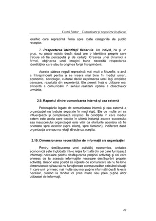 Costel Nistor – Comunicare şi negociere în afaceri
ierarhic care reprezintă firma spre toate categoriile de public
receptor.
7. Respectarea identităţii fiecaruia: Un individ, ca şi un
grup, nu poate exista decât dacă are o identitate proprie care
trebuie să fie percepută şi de ceilalţi. Crearea unei dinamici a
firmei, obţinerea unei imagini bune necesită respectarea
identităţilor care stau la originea forţei întreprinderii.
Aceste câteva reguli reprezintă mai mult o filozofie, o artă
a întreprinderii pentru a se insera mai bine în mediul uman,
economic, sociologic, cultural decât exprimarea unei legi empirice
oarecare, rezultată din experienţă. Ele permit însă o utilizare mai
eficientă a comunicării în sensul realizării optime a obiectivelor
urmărite.
2.9. Raportul dintre comunicarea internă şi cea externă
Preocupările legate de comunicarea internă şi cea externă a
organizaţiei nu trebuie separate în mod rigid. Ele de multe ori se
influenţează şi completează reciproc. În condiţiile în care mediul
extern este acela care decide în ultimă instanţă asupra succesului
sau insuccesului organizaţiei este vital ca eforturile acesteia să fie
orientate spre exterior (spre clienţi, spre furnizori), indiferent dacă
organizaţia are sau nu relaţii directe cu aceştia.
2.10. Dimensionarea necesităţilor de informaţii ale organizaţiei
Pentru desfăşurarea unei activităţi economice, unitatea
economică este înglobată într-o reţea formată din cei care furnizează
informaţii necesare pentru desfăşurarea propriei activităţi şi cei care
primesc de la aceasta informaţiile necesare desfăşurării propriei
activităţi. Uneori este posibil ca reţelele de comunicare să nu fie bine
dimensionate şi/sau să nu funcţioneze corespunzător existând situaţii
în care unii primesc mai multe sau mai puţine informaţii decât le este
necesar, oferind la rândul lor prea multe sau prea puţine altor
utilizatori de informaţii.

29

 