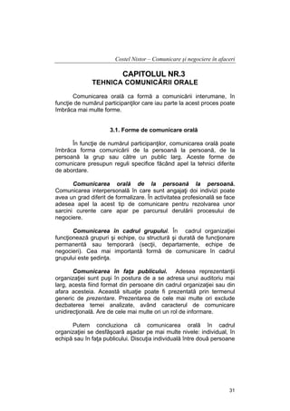 Costel Nistor – Comunicare şi negociere în afaceri

CAPITOLUL NR.3
TEHNICA COMUNICĂRII ORALE
Comunicarea orală ca formă a comunicării interumane, în
funcţie de numărul participanţilor care iau parte la acest proces poate
îmbrăca mai multe forme.
3.1. Forme de comunicare orală
În funcţie de numărul participanţilor, comunicarea orală poate
îmbrăca forma comunicării de la persoană la persoană, de la
persoană la grup sau către un public larg. Aceste forme de
comunicare presupun reguli specifice făcând apel la tehnici diferite
de abordare.
Comunicarea orală de la persoană la persoană.
Comunicarea interpersonală în care sunt angajaţi doi indivizi poate
avea un grad diferit de formalizare. În activitatea profesională se face
adesea apel la acest tip de comunicare pentru rezolvarea unor
sarcini curente care apar pe parcursul derulării procesului de
negociere.
Comunicarea în cadrul grupului. În cadrul organizaţiei
funcţionează grupuri şi echipe, cu structură şi durată de funcţionare
permanentă sau temporară (secţii, departamente, echipe de
negocieri). Cea mai importantă formă de comunicare în cadrul
grupului este şedinţa.
Comunicarea în faţa publicului. Adesea reprezentanţii
organizaţiei sunt puşi în postura de a se adresa unui auditoriu mai
larg, acesta fiind format din persoane din cadrul organizaţiei sau din
afara acesteia. Această situaţie poate fi prezentată prin termenul
generic de prezentare. Prezentarea de cele mai multe ori exclude
dezbaterea temei analizate, având caracterul de comunicare
unidirecţională. Are de cele mai multe ori un rol de informare.
Putem concluziona că comunicarea orală în cadrul
organizaţiei se desfăşoară aşadar pe mai multe nivele: individual, în
echipă sau în faţa publicului. Discuţia individuală între două persoane

31

 