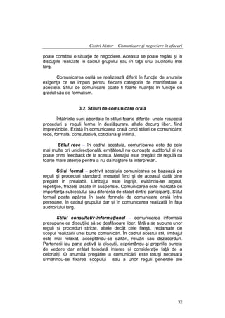 Costel Nistor – Comunicare şi negociere în afaceri
poate constitui o situaţie de negociere. Aceasta se poate regăsi şi în
discuţiile realizate în cadrul grupului sau în faţa unui auditoriu mai
larg.
Comunicarea orală se realizează diferit în funcţie de anumite
exigenţe ce se impun pentru fiecare categorie de manifestare a
acesteia. Stilul de comunicare poate fi foarte nuanţat în funcţie de
gradul său de formalism.
3.2. Stiluri de comunicare orală
Întâlnirile sunt abordate în stiluri foarte diferite: unele respectă
proceduri şi reguli ferme în desfăşurare, altele decurg liber, fiind
imprevizibile. Există în comunicarea orală cinci stiluri de comunicăre:
rece, formală, consultativă, cotidiană şi intimă.
Stilul rece – în cadrul acestuia, comunicarea este de cele
mai multe ori unidirecţională, emiţătorul nu cunoaşte auditoriul şi nu
poate primi feedback de la acesta. Mesajul este pregătit de regulă cu
foarte mare atenţie pentru a nu da naştere la interpretări.
Stilul formal – potrivit acestuia comunicarea se bazează pe
reguli şi proceduri standard, mesajul fiind şi de această dată bine
pregătit în prealabil. Limbajul este îngrijit, evitându-se argoul,
repetiţiile, frazele lăsate în suspensie. Comunicarea este marcată de
importanţa subiectului sau diferenţa de statut dintre participanţi. Stilul
formal poate apărea în toate formele de comunicare orală între
persoane, în cadrul grupului dar şi în comunicarea realizată în faţa
auditoriului larg.
Stilul consultativ-informaţional – comunicarea informală
presupune ca discuţiile să se desfăşoare liber, fără a se supune unor
reguli şi proceduri stricte, altele decât cele fireşti, reclamate de
scopul realizării unei bune comunicări. În cadrul acestui stil, limbajul
este mai relaxat, acceptându-se ezitări, reluări sau dezacorduri.
Partenerii iau parte activă la discuţii, exprimându-şi propriile puncte
de vedere dar arătat totodată interes şi consideraţie faţă de a
celorlalţi. O anumită pregătire a comunicării este totuşi necesară
urmărindu-se fixarea scopului sau a unor reguli generale ale

32

 