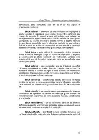 Costel Nistor – Comunicare şi negociere în afaceri
comunicării. Stilul consultativ este din ce în ce mai agreat în
organizaţiile moderne.
Stilul cotidian – exemplul cel mai edificator de înţelegere a
stilului cotidian îl reprezintă conversaţia liberă între partenerii sau
colegii de serviciu. În cadrul acestui stil limbajul este relaxat, se
recurge uneori la argou sau la coduri cunoscute doar de participanţi.
Comparativ cu stilurile anterioare, acesta permite o deplină libertate
în abordarea subiectelor sau în alegerea modului de comunicare.
Potrivit acestui stil subiectul comunicării nu este stabilit în prealabil,
acesta dezvoltându-se după dorinţe şi inspiraţia participanţilor.
Stilul intim – este utilizat în conversaţia dintre persoane
foarte apropiate. Mesajele conţin nu numai fapte şi opinii ci exprimă
şi sentimentele şi trăirile sufleteşti ale vorbitorilor. Limbajul este
emoţional şi abundă în coduri personale, care au semnificaţie doar
pentru participanţi.
Stilul solemn – sau protocolar, are ca trăsătură specifică
căutarea minuţioasă a acelor formule, cuvinte sau moduri de
adresare, menite a conferi enunţării o notă evidentă de ceremonie,
solicitată de împrejurări deosebite, în vederea exprimării unor gînduri
şi sentimente grave, măreţe, profunde.
Stilul beletristic – specificitatea acestui stil constă în marea
bogăţie de sensuri la care apelează şi pe care le foloseşte; este stilul
care încearcă să abordeze dicţionarul unei limbi în exhaustivitatea
sa.
Stilul ştiinţific – se caracterizează prin aceea că în procesul
comunicării se apelează la formele de deducţie şi de inducţie ale
raţionamentelor, ingnorîndu-se într-o oarecare măsură, sensibilitatea
şi imaginaţia.
Stilul administrativ – un stil funcţional, care are ca element
definitoriu prezenţa unor formule sintactice clişeu, cu ajutorul cărora
se efectuează o comunicare specifică instituţiilor.
Stilul publicistic – abordează o mare varietate tematică, fapt
ce îl apropie de stilul beletristic, dar îl deosebeşte de acesta faptul că

33

 