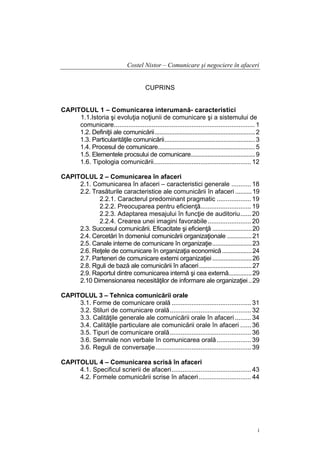Costel Nistor – Comunicare şi negociere în afaceri
CUPRINS
CAPITOLUL 1 – Comunicarea interumană- caracteristici
1.1.Istoria şi evoluţia noţiunii de comunicare şi a sistemului de
comunicare.............................................................................. 1
1.2. Definiţii ale comunicării............................................................. 2
1.3. Particularităţile comunicării....................................................... 3
1.4. Procesul de comunicare........................................................... 5
1.5. Elementele procsului de comunicare....................................... 9
1.6. Tipologia comunicării...................................................... 12
CAPITOLUL 2 – Comunicarea în afaceri
2.1. Comunicarea în afaceri – caracteristici generale ........... 18
2.2. Trasăturile caracteristice ale comunicării în afaceri .......... 19
2.2.1. Caracterul predominant pragmatic ................... 19
2.2.2. Preocuparea pentru eficienţă............................ 19
2.2.3. Adaptarea mesajului în funcţie de auditoriu...... 20
2.2.4. Crearea unei imagini favorabile ........................ 20
2.3. Succesul comunicării. Eficacitate şi eficienţă ........................ 20
2.4. Cercetări în domeniul comunicării organizaţionale ............... 21
2.5. Canale interne de comunicare în organizaţie........................ 23
2.6. Reţele de comunicare în organizaţia economică .................. 24
2.7. Parteneri de comunicare externi organizaţiei ........................ 26
2.8. Rguli de bază ale comunicării în afaceri ................................ 27
2.9. Raportul dintre comunicarea internă şi cea externă.............. 29
2.10 Dimensionarea necesităţilor de informare ale organizaţiei .. 29
CAPITOLUL 3 – Tehnica comunicării orale
3.1. Forme de comunicare orală ............................................ 31
3.2. Stiluri de comunicare orală............................................. 32
3.3. Calităţile generale ale comunicării orale în afaceri ......... 34
3.4. Calităţile particulare ale comunicării orale în afaceri ...... 36
3.5. Tipuri de comunicare orală............................................. 36
3.6. Semnale non verbale în comunicarea orală ................... 39
3.6. Reguli de conversaţie..................................................... 39
CAPITOLUL 4 – Comunicarea scrisă în afaceri
4.1. Specificul scrierii de afaceri............................................ 43
4.2. Formele comunicării scrise în afaceri ............................. 44

i

 