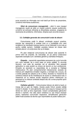 Costel Nistor – Comunicare şi negociere în afaceri
pune accentul pe informaţie mai mult decît pe forma de prezentare,
urmărind informarea auditoriului,
Stilul de comunicare managerială – stilul în care mesajul
managerului caută să aibă un impact puternic asupra auditoriului,
urmărind să activeze eficienţa şi eficacitatea acestuia, angajarea la
rezolvarea de probleme, informarea, dirijarea spre anumite scopuri.
3.3. Calităţile generale ale comunicării orale de afaceri
Comunicarea orală în afaceri urmăreşte scopuri practice,
precise dar reprezintă în acelaşi timp şi o modalitate prin care
emiţătorul îşi manifestă interesul pentru ce se întâmplă în jurul său şi
pentru ceilalţi oameni. Calităţile acesteia trebuie să vizeze deci
ambele planuri: al conţinutului dar şi al relaţiei.
Pe plan relaţional comunicarea de afaceri este sprijinită în
primul rând de empatie, de naturaleţe, iar pe planul conţinutului
aspectele esenţiale sunt: claritatea gândirii şi claritatea limbajului.
Empatia – reprezintă capacitatea persoanei de a privi lucrurile
prin ochii celuilalt, de a simţi ceea ce simte celălalt. În anumite
domenii, cum este de exemplu cel al vânzărilor fără această
aptitudine nu este posibil ca cineva să devină un bun profesionist.
Empatia se asociază cu capacitatea de a accepta şi înţelege
interlocutorul. Pe plan comportamental interpersonal, aceasta se
traduce prin stăpânirea emoţiilor negative, a tentaţiei de a acuza, de
a emite judecăţi de valoare şi de a critica. Aceasta nu înseamnă că
vorbitorul trebuie să fie întotdeauna de acord cu interlocutorul său ci
înseamnă că nu trebuie anulat respectul pentru interlocutor ca
persoană şi nu trebuie contestat dreptul său de a avea propriile opinii
şi sentimente.
Calitatea gândirii – Comunicarea trebuie să aibă la bază un
mesaj clar şi uşor de înţeles. Acesta poate întruni aceste calităţi
numai în situaţia în care gândurile celui care expune mesajul sunt la
rândul lor clare şi bine organizate. Uneori complexitatea gândurilor
devine o barieră, mai ales dacă vorbitorul nu are timpul necesar
pentru realizarea comunicării respective. Simplificarea gândurilor
astfel încât acestea să devină uşor exprimabile se poate realiza prin:

34

 