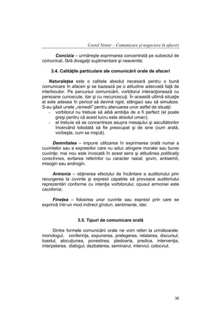 Costel Nistor – Comunicare şi negociere în afaceri
Concizia – urmăreşte exprimarea concentrată pe subiectul de
comunicat, fără divagaţii suplimentare şi neavenite;
3.4. Calităţile particulare ale comunicării orale de afaceri
Naturaleţea este o calitate absolut necesară pentru o bună
comunicare în afaceri şi se bazează pe o atitudine adecvată faţă de
interlocutor. Pe parcursul comunicării, vorbitorul interacţionează cu
persoane cunoscute, dar şi cu necunoscuţi. În această ultimă situaţie
el este adesea în pericol să devină rigid, stângaci sau să simuleze.
S-au găsit unele „remedii” pentru atenuarea unor astfel de situaţii:
- vorbitorul nu trebuie să aibă ambiţia de a fi perfect (el poate
greşi pentru că acest lucru este absolut uman);
- el trebuie să se concentreze asupra mesajului şi ascultătorilor
încercând totodată să fie preocupat şi de sine (cum arată,
vorbeşte, cum se mişcă).
Demnitatea – impune utilizarea în exprimarea orală numai a
cuvintelor sau a expresiilor care nu aduc atingere moralei sau bunei
cuviinţe; mai nou este invocată în acest sens şi atitudinea politically
corectnnes, evitarea referirilor cu caracter rasial, şovin, antisemit,
misogin sau androgin.
Armonia – obţinerea efectului de încântare a auditoriului prin
recurgerea la cuvinte şi expresii capabile să provoace auditoriului
reprezentări conforme cu intenţia vorbitorului; opusul armoniei este
cacofonia;
Fineţea – folosirea unor cuvinte sau expresii prin care se
exprimă într-un mod indirect gînduri, sentimente, idei.
3.5. Tipuri de comunicare orală
Dintre formele comunicării orale ne vom referi la următoarele:
monologul, conferinţa, expunerea, prelegerea, relatarea, discursul,
toastul, alocuţiunea, povestirea, pledoaria, predica, intervenţia,
interpelarea, dialogul, dezbaterea, seminarul, interviul, colocviul.

36

 