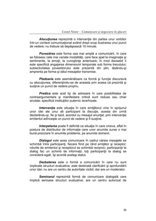 Costel Nistor – Comunicare şi negociere în afaceri
Alocuţiunea reprezintă o intervenţie din partea unui vorbitor
într-un context comunicaţional având drept scop ilustrarea unui punct
de vedere; nu trebuie să depăşească 10 minute.
Povestirea este forma cea mai amplă a comunicării, în care
se folosesc cele mai variate modalităţi, care face apel la imaginaţie şi
sentimente, la emoţii, la cunoştinţe anterioare; în mod deosebit îi
este specifică angajarea dimensiunii temporale sub forma trecutului;
subiectivitatea povestitorului este prezentă din plin, lăsându-şi
amprenta pe forma şi stilul mesajelor transmise.
Pledoaria este asemănătoare ca formă şi funcţie discursivă
cu alocuţiunea, diferenţiindu-se de aceasta prin aceea că prezintă şi
susţine un punct de vedere propriu.
Predica este acel tip de adresare în care posibilitatea de
contraargumentare şi manifestare critică sunt reduse sau chiar
anulate; specifică instituţiilor puternic ierarhizate.
Intervenţia este situaţia în care emiţătorul vine în sprijunul
unor idei ale unui alt participant la discuţie, acesta din urmă
declarându-şi, fie şi tacit, acordul cu mesajul enunţat; prin intervenţie
emitentul adînceşte un punct de vedere şi îl susţine.
Interpelarea poate fi definită ca situaţia în care cineva, aflat în
postura de distribuitor de informaţie cere unor anumite surse o mai
bună precizare în anumite probleme, pe anumite domenii.
Dialogul este acea comunicare în cadrul căreia mesajele se
schimbă între participanţi, fiecare fiind pe rând emiţător şi receptor;
rolurile de emitentul şi receptorul se schimbă reciproc; participanţii la
dialog fac un schimb de informaţii; toţi participanţii la dialog se
consideră egali, îşi acordă acelaşi statut.
Dezbaterea este o formă a comunicării în care nu sunt
implicate structuri evaluative; este destinată clarificării şi aprofundării
unor idei; nu are un centru de autoritate vizibil, dar are un moderator.
Seminarul reprezintă formă de comunicare dialogală care
implică serioase structuri evaluative; are un centru autorizat de

38

 