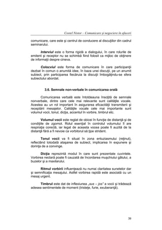 Costel Nistor – Comunicare şi negociere în afaceri
comunicare, care este şi centrul de conducere al discuţiilor din cadrul
seminarului.
Interviul este o forma rigidă a dialogului, în care rolurile de
emitent şi receptor nu se schimbă fiind folosit ca mijloc de obţinere
de informaţii despre cineva.
Colocviul este forma de comunicare în care participanţii
dezbat în comun o anumită idee, în baza unei discuţii, pe un anumit
subiect, prin participarea fiecăruia la discuţii îmbogăţindu-se sfera
subiectului abordat.
3.6. Semnale non-verbale în comunicarea orală
Comunicarea verbală este întotdeauna însoţită de semnale
nonverbale, dintre care cele mai relevante sunt calităţile vocale.
Acestea au un rol important în asigurarea eficacităţii transmiterii şi
receptării mesajelor. Calităţile vocale cele mai importante sunt
volumul vocii, tonul, dicţia, accentul în vorbire, timbrul etc.
Volumul vocii este reglat de obicei în funcţie de distanţă şi de
condiţiile de zgomot. Rolul esenţial în controlul volumului îl are
respiraţia corectă, iar legat de aceasta vocea poate fi auzită de la
distanţă fără a fi nevoie ca vorbitorul să ţipe strident.
Tonul vocii va fi situat în zona entuziasmului (reţinut),
reflectând totodată ataşarea de subiect, implicarea în expunere şi
dorinţa de a convinge.
Dicţia reprezintă modul în care sunt prezentate cuvintele.
Vorbirea neclară poate fi cauzată de încordarea muşchiului gâtului, a
buzelor şi a maxilarului.
Ritmul vorbirii influenţează nu numai claritatea sunetelor dar
şi semnificaţia mesajului. Astfel vorbirea rapidă este asociată cu un
mesaj urgent.
Timbrul este dat de inflexiunea „sus – jos” a vocii şi trădează
adesea sentimentele de moment (tristeţe, furie, exuberanţă).

39

 