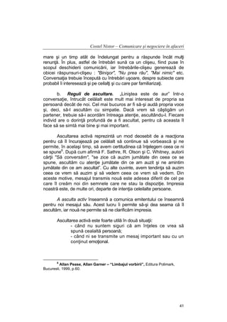 Costel Nistor – Comunicare şi negociere în afaceri
mare şi un timp atât de îndelungat pentru a răspunde încât mulţi
renunţă. În plus, astfel de întrebări sună ca un clişeu, fiind puse în
scopul deschiderii comunicării, iar întrebările-clişeu generează de
obicei răspunsuri-clişeu : "Binişor", "Nu prea rău", "Mai nimic" etc.
Conversaţia trebuie începută cu întrebări uşoare, despre subiecte care
probabil îi interesează şi pe ceilalţi şi cu care par familiarizaţi.
b. Reguli de ascultare. „Liniştea este de aur” într-o
conversaţie, întrucât celălalt este mult mai interesat de propria sa
persoană decât de noi. Cel mai bucuros ar fi să-şi audă propria voce
şi, deci, să-l ascultăm cu simpatie. Dacă vrem să câştigăm un
partener, trebuie să-i acordăm întreaga atenţie, ascultându-l. Fiecare
individ are o dorinţă profundă de a fi ascultat, pentru că aceasta îl
face să se simtă mai bine şi mai important.
Ascultarea activă reprezintă un mod deosebit de a reacţiona
pentru că îl încurajează pe celălalt să continue să vorbească şi ne
permite, în acelaşi timp, să avem certitudinea că înţelegem ceea ce ni
se spune6. După cum afirmă F. Sathre, R. Olson şi C. Whitney, autorii
cărţii "Să conversăm", "se zice că auzim jumătate din ceea ce se
spune, ascultăm cu atenţie jumătate din ce am auzit şi ne amintim
jumătate din ce am ascultat”. Cu alte cuvinte, avem tendinţa să auzim
ceea ce vrem să auzim şi să vedem ceea ce vrem să vedem. Din
aceste motive, mesajul transmis nouă este adesea diferit de cel pe
care îl creăm noi din semnele care ne stau la dispoziţie. Impresia
noastră este, de multe ori, departe de intenţia celeilalte persoane.
A asculta activ înseamnă a comunica emitentului ce înseamnă
pentru noi mesajul său. Acest lucru îi permite să-şi dea seama că îl
ascultăm, iar nouă ne permite să ne clarificăm impresia.
Ascultarea activă este foarte utilă în două situaţii:
- când nu suntem siguri că am înţeles ce vrea să
spună cealaltă persoană;
- când ni se transmite un mesaj important sau cu un
conţinut emoţional.

6

Allan Pease, Allan Garner – “Limbajul vorbirii”, Editura Polimark,
Bucuresti, 1999, p.60.

41

 