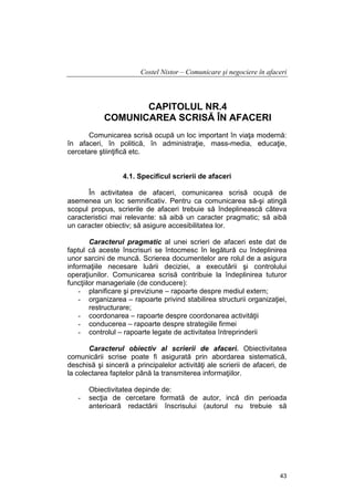 Costel Nistor – Comunicare şi negociere în afaceri

CAPITOLUL NR.4
COMUNICAREA SCRISĂ ÎN AFACERI
Comunicarea scrisă ocupă un loc important în viaţa modernă:
în afaceri, în politică, în administraţie, mass-media, educaţie,
cercetare ştiinţifică etc.
4.1. Specificul scrierii de afaceri
În activitatea de afaceri, comunicarea scrisă ocupă de
asemenea un loc semnificativ. Pentru ca comunicarea să-şi atingă
scopul propus, scrierile de afaceri trebuie să îndeplinească câteva
caracteristici mai relevante: să aibă un caracter pragmatic; să aibă
un caracter obiectiv; să asigure accesibilitatea lor.
Caracterul pragmatic al unei scrieri de afaceri este dat de
faptul că aceste înscrisuri se întocmesc în legătură cu îndeplinirea
unor sarcini de muncă. Scrierea documentelor are rolul de a asigura
informaţiile necesare luării deciziei, a executării şi controlului
operaţiunilor. Comunicarea scrisă contribuie la îndeplinirea tuturor
funcţiilor manageriale (de conducere):
- planificare şi previziune – rapoarte despre mediul extern;
- organizarea – rapoarte privind stabilirea structurii organizaţiei,
restructurare;
- coordonarea – rapoarte despre coordonarea activităţii
- conducerea – rapoarte despre strategiile firmei
- controlul – rapoarte legate de activitatea întreprinderii
Caracterul obiectiv al scrierii de afaceri. Obiectivitatea
comunicării scrise poate fi asigurată prin abordarea sistematică,
deschisă şi sinceră a principalelor activităţi ale scrierii de afaceri, de
la colectarea faptelor până la transmiterea informaţiilor.

-

Obiectivitatea depinde de:
secţia de cercetare formată de autor, incă din perioada
anterioară redactării înscrisului (autorul nu trebuie să

43

 