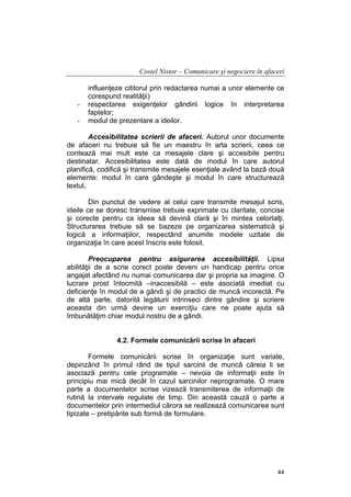 Costel Nistor – Comunicare şi negociere în afaceri

-

influenţeze cititorul prin redactarea numai a unor elemente ce
corespund realităţii)
respectarea exigenţelor gândirii logice în interpretarea
faptelor;
modul de prezentare a ideilor.

Accesibilitatea scrierii de afaceri. Autorul unor documente
de afaceri nu trebuie să fie un maestru în arta scrierii, ceea ce
contează mai mult este ca mesajele clare şi accesibile pentru
destinatar. Accesibilitatea este dată de modul în care autorul
planifică, codifică şi transmite mesajele esenţiale având la bază două
elemente: modul în care gândeşte şi modul în care structurează
textul.
Din punctul de vedere al celui care transmite mesajul scris,
ideile ce se doresc transmise trebuie exprimate cu claritate, concise
şi corecte pentru ca ideea să devină clară şi în mintea celorlalţi.
Structurarea trebuie să se bazeze pe organizarea sistematică şi
logică a informaţiilor, respectând anumite modele uzitate de
organizaţia în care acest înscris este folosit.
Preocuparea pentru asigurarea accesibilităţii. Lipsa
abilităţii de a scrie corect poate deveni un handicap pentru orice
angajat afectând nu numai comunicarea dar şi propria sa imagine. O
lucrare prost întocmită –inaccesibilă – este asociată imediat cu
deficienţe în modul de a gândi şi de practici de muncă incorectă. Pe
de altă parte, datorită legăturii intrinseci dintre gândire şi scriere
aceasta din urmă devine un exerciţiu care ne poate ajuta să
îmbunătăţim chiar modul nostru de a gândi.
4.2. Formele comunicării scrise în afaceri
Formele comunicării scrise în organizaţie sunt variate,
depinzând în primul rând de tipul sarcinii de muncă căreia li se
asociază pentru cele programate – nevoia de informaţii este în
principiu mai mică decât în cazul sarcinilor neprogramate. O mare
parte a documentelor scrise vizează transmiterea de informaţii de
rutină la intervale regulate de timp. Din această cauză o parte a
documentelor prin intermediul cărora se realizează comunicarea sunt
tipizate – pretipărite sub formă de formulare.

44

 