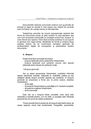 Costel Nistor – Comunicare şi negociere în afaceri
Documentele distincte comunicării externe sunt guvernate de
principii şi reguli ce rezultă în mod expres sau implicit din anumite
acte normative, din uzanţe interne şi internaţionale.
Îndeplinirea sarcinilor de muncă neprogramate reclamă alte
forme de comunicare scrisă, al cărei conţinut nu este standard, aşa
cum sunt scrisoarea comercială (cu excepţia scrisorii tip), broşura şi
nota internă sau raportul. Chiar dacă scrierea acestora nu se supune
în general unor reguli stricte, oficializate de formă şi conţinut totuşi
acestea trebuie să se conformeze cerinţelor generale de
profesionalism legate de conceperea şi prezentarea acestor
documente.
A. Broşura
Există două tipuri principale de broşuri:
- broşura destinată tuturor partenerilor întreprinderii;
- broşura destinată unor parteneri anume, deci special
elaborată pentru fiecare din partenerii vizaţi.
1.Broşura generală
Are ca obiect prezentarea întreprinderii, conţinând informaţii
despre obiectivele acesteia, mijloacele ei, realizările, politica sa sau
atrăgând atenţia asupra anumitor aspecte sau probleme. O broşură
generală de prezentare a firmei are, la prima vedere, obiective
contradictorii:
- să fie citită;
- să prezinte întreprinderea şi activităţile ei în manieră completă;
- să exprime imaginea întreprinderii;
- să fie memorată.
Este clar că o broşură foarte completă, chiar dacă este
redactată şi ilustrată perfect, va fi rar citită, cu excepţia celor interesaţi
personal sau din punct de vedere profesional.
Timpul acordat lecturii acestui tip de broşură este foarte redus; de
aceea aspectul vizual este fundamental. Fotografiile, prezentarile,

45

 