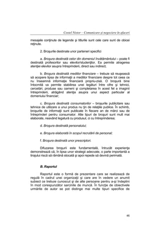 Costel Nistor – Comunicare şi negociere în afaceri
mesajele conţinute de legende şi titlurile sunt cele care sunt de obicei
reţinute.
2. Broşurile destinate unor parteneri specifici
a. Broşura destinată celor din domeniul învătământului – poate fi
destinată profesorilor sau elevilor/studenţilor. Ea permite atragerea
atenţiei elevilor asupra întreprinderii, direct sau indirect;
b. Broşura destinată mediilor financiare – trebuie să reuşească
să acopere lipsa de informaţii a mediilor financiare despre tot ceea ce
nu înseamnă informaţie financiară propriu-zisă. O broşură bine
întocmită va permite stabilirea unei legături între cifre şi tehnici,
cercetări, produse sau oameni şi completarea în acest fel a imaginii
întreprinderii, atrăgând atenţia asupra unui aspect particular al
domeniului financiar;
c. Broşura destinată consumatorilor – broşurile publicitare sau
tehnice de utilizare a unui produs nu ţin de relaţiile publice. În schimb,
broşurile de informaţii sunt publicate în fiecare an de mărci sau de
întreprinderi pentru consumator. Alte tipuri de broşuri sunt mult mai
elaborate, neavând legatură cu produsul, ci cu întreprinderea;
d. Broşura destinată personalului;
e. Broşura elaborată în scopul recrutării de personal;
f. Broşura destinată unor prescriptori.
Difuzarea broşurii este fundamentală, întrucât experienţa
demonstrează că, în lipsa unor strategii adecvate, o parte importantă a
tirajului riscă să rămână stocată şi apoi repede să devină perimată.
B. Raportul
Raportul este o formă de prezentare care se realizează de
regulă în cadrul unei organizaţii şi care are în vedere un anumit
subiect ce trebuie cunoscut şi de alte persoane pentru a-şi îndeplini
în mod corespunzător sarcinile de muncă. În funcţie de obiectivele
urmărite de autor se pot distinge mai multe tipuri specifice de

46

 