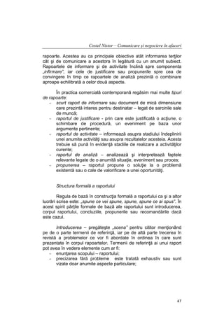 Costel Nistor – Comunicare şi negociere în afaceri
rapoarte. Acestea au ca principale obiective atât informarea terţilor
cât şi de comunicare a acestora în legătură cu un anumit subiect.
Rapoartele de informare şi de activitate înclină spre componenta
„infirmare”, iar cele de justificare sau propunerile spre cea de
convingere în timp ce rapoartele de analiză prezintă o combinare
aproape echilibrată a celor două aspecte.
În practica comercială contemporană regăsim mai multe tipuri
de rapoarte:
- scurt raport de informare sau document de mică dimensiune
care prezintă interes pentru destinatar – legat de sarcinile sale
de muncă;
- raportul de justificare - prin care este justificată o acţiune, o
schimbare de procedură, un eveniment pe baza unor
argumente pertinente;
- raportul de activitate – informează asupra stadiului îndeplinirii
unei anumite activităţi sau asupra rezultatelor acesteia. Acesta
trebuie să pună în evidenţă stadiile de realizare a activităţilor
curente;
- raportul de analiză – analizează şi interpretează faptele
relevante legate de o anumită situaţie, eveniment sau proces;
- propunerea – raportul propune o soluţie la o problemă
existentă sau o cale de valorificare a unei oportunităţi.
Structura formală a raportului
Regula de bază în construcţia formală a raportului ca şi a altor
lucrări scrise este: „spune ce vei spune, spune, spune ce ai spus”. În
acest spirit părţile formale de bază ale raportului sunt introducerea,
corpul raportului, concluziile, propunerile sau recomandările dacă
este cazul.
Introducerea – pregăteşte „scena” pentru cititor menţionând
pe de o parte termenii de referinţă, iar pe de altă parte trecerea în
revistă a problemelor ce vor fi abordate în ordinea în care sunt
prezentate în corpul rapoartelor. Termenii de referinţă ai unui raport
pot avea în vedere elemente cum ar fi:
- enunţarea scopului – raportului;
- precizarea fără probleme este tratată exhaustiv sau sunt
vizate doar anumite aspecte particulare;

47

 