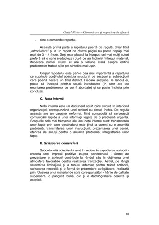 Costel Nistor – Comunicare şi negociere în afaceri
-

cine a comandat raportul.

Această primă parte a raportului poartă de regulă, chiar titlul
„introducere” şi la un raport de câteva pagini nu poate depăşi mai
mult de 3 – 4 fraze. Deşi este plasată la început, cei mai mulţi autori
preferă să o scrie (redacteze) după ce au încheiat întregul material,
deoarece numai atunci el are o viziune clară asupra ordinii
problemelor tratate şi le pot sintetiza mai uşor.
Corpul raportului este partea cea mai importantă a raportului
ce cuprinde conţinutul acestuia structurat pe secţiuni şi subsecţiuni
care poartă fiecare un titlul distinct. Fiecare secţiune, la rândul ei,
poate să înceapă printr-o scurtă introducere (în care are loc
enunţarea problemelor ce vor fi abordate) şi se poate încheia prin
concluzii.
C. Nota internă
Nota internă este un document scurt care circulă în interiorul
organizaţiei, corespunzând unei scrisori cu circuit închis. De regulă
aceasta are un caracter neformal, fiind concepută să servească
comunicării rapide a unor informaţii legate de o problemă urgentă.
Scopurile cele mai frecvente ale unei note interne sunt: transmiterea
unor fapte prin care destinatarul este ţinut la curent cu o anumită
problemă, transmiterea unor instrucţiuni, prezentarea unei cereri,
oferirea de soluţii pentru o anumită problemă, înregistrarea unor
fapte.
D. Scrisoarea comercială
Subordonată obiectivului avut în vedere la expedierea scrisorii crearea unei impresii pozitive asupra partenerului - forma de
prezentare a scrisorii contribuie la rândul său la obţinerea unei
atmosfere favorabile pentru realizarea tranzacţiei. Astfel, pe lângă
selectarea limbajului şi a tonului adecvat pentru textul scrisorii,
scrisoarea necesită şi o formă de prezentare atrăgătoare, realizată
prin folosirea unui material de scris corespunzător - hârtie de calitate
superioară, o panglică bună, dar şi o dactilografiere corectă şi
estetică.

48

 