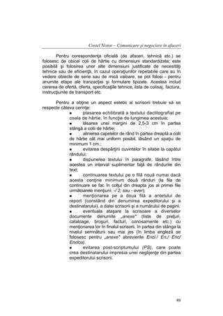 Costel Nistor – Comunicare şi negociere în afaceri
Pentru corespondenţa oficială (de afaceri, tehnică etc.) se
folosesc de obicei coli de hârtie cu dimensiuni standardizate; este
posibilă şi folosirea unor alte dimensiuni justificate de necesităţi
tehnice sau de eficienţă, în cazul operaţiunilor repetabile care au în
vedere obiecte de serie sau de mică valoare, se pot folosi - pentru
anumite etape ale tranzacţiei şi formulare tipizate. Acestea includ
cererea de ofertă, oferta, specificaţiile tehnice, lista de colisaj, factura,
instrucţiunile de transport etc.
Pentru a obţine un aspect estetic al scrisorii trebuie să se
respecte câteva cerinţe:
plasarea echilibrată a textului dactilografiat pe
coala de hârtie, în funcţie de lungimea acestuia;
lăsarea unei margini de 2,5-3 cm în partea
stângă a colii de hârtie;
alinierea capetelor de rând în partea dreaptă a colii
de hârtie cât mai uniform posibil, lăsând un spaţiu de
minimum 1 cm.;
evitarea despărţirii cuvintelor în silabe la capătul
rândului;
dispunerea textului în paragrafe, lăsând între
acestea un interval suplimentar faţă de rândurile din
text;
continuarea textului pe o filă nouă numai dacă
acesta conţine minimum două rânduri (la fila de
continuare se fac în colţul din dreapta jos al primei file
următoarele menţiuni: -/ 2; sau - over);
menţionarea pe a doua filă a antetului de
report (constând din denumirea expeditorului şi a
destinatarului), a datei scrisorii şi a numărului de pagini.
eventuala ataşare la scrisoare a diverselor
documente denumite „anexe" (liste de preţuri,
cataloage, broşuri, facturi, conosamente etc.) cu
menţionarea lor în finalul scrisorii, în partea din stânga la
nivelul semnăturii sau mai jos (în limba engleză se
folosesc pentru „anexe" abrevierile Encl./ En,/ Enc/
Enclos).
evitarea post-scriptumului (PS), care poate
crea destinatarului impresia unei neglijenţe din partea
expeditorului scrisorii.

49

 