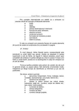 Costel Nistor – Comunicare şi negociere în afaceri
Prin uzanţele internaţionale s-a stabilit ca o scrisoare cu
caracter oficial să cuprindă următoarele elemente:
antet;
dată;
referinţe;
adresa destinatarului/ interioară;
formula de salut/ adresare;
obiectul scrisorii;
conţinutul scrisorii;
formulele de încheiere şi salut;
semnătură;
referiri la anexe.
În cele ce urmează vom prezenta fiecare din aceste elemente
din punct de vedere al conţinutului lor şi al plasării în pagină.
d1. Antetul
În mod obişnuit, hârtia folosită pentru corespondenţă este
prevăzută cu antet tipărit sau gravat. Acesta se plasează în partea
superioară a colii de hârtie, de regulă în mijlocul acesteia; uneori apar
completări ale antetului în partea stângă sau chiar la subsol. În lipsa unei
hârtii cu antet tipărit, acesta se va dactilografia în colţul din dreapta sus
al colii de hârtie.
Forma şi grafica antetelor este extrem de variată, dar ele sunt
în general simple, cu aspect plăcut, fără elemente ornamentale inutile,
îndeplinind pe lângă funcţia de identificare şi informare şi pe cea de
publicitate.
De obicei, antetul cuprinde:
denumirea întreprinderii, firmei, instituţiei, băncii,
societăţii, reprezentanţei, sucursalei, fabricii etc.;
domeniul de activitate;
adresa şi sediul central (se indică strada,
bulevardul, piaţa etc., numărul, corpul de clădire etc.,
ţara, statul, codul poştal);
numerele de telefon;
adresa telegrafică;
numărul de telex;
numărul căsuţei poştale;

50

 