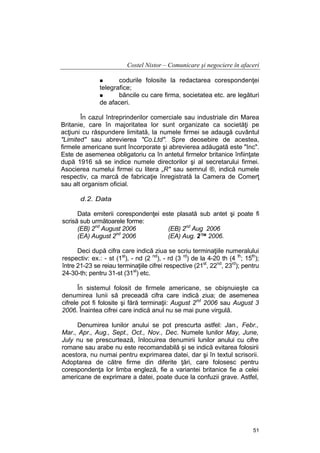 Costel Nistor – Comunicare şi negociere în afaceri
codurile folosite la redactarea corespondenţei
telegrafice;
băncile cu care firma, societatea etc. are legături
de afaceri.
În cazul întreprinderilor comerciale sau industriale din Marea
Britanie, care în majoritatea lor sunt organizate ca societăţi pe
acţiuni cu răspundere limitată, la numele firmei se adaugă cuvântul
"Limited" sau abrevierea "Co.Ltd". Spre deosebire de acestea,
firmele americane sunt încorporate şi abrevierea adăugată este "Inc".
Este de asemenea obligatoriu ca în antetul firmelor britanice înfiinţate
după 1916 să se indice numele directorilor şi al secretarului firmei.
Asocierea numelui firmei cu litera „R" sau semnul ®, indică numele
respectiv, ca marcă de fabricaţie înregistrată la Camera de Comerţ
sau alt organism oficial.
d.2. Data
Data emiterii corespondenţei este plasată sub antet şi poate fi
scrisă sub următoarele forme:
(EB) 2nd August 2006
(EB) 2nd Aug 2006
(EA) August 2nd 2006
(EA) Aug. 2™ 2006.
Deci după cifra care indică ziua se scriu terminaţiile numeralului
respectiv: ex.: - st (1st), - nd (2 nd), - rd (3 rd) de la 4-20 th (4 th; 15th);
între 21-23 se reiau terminaţiile cifrei respective (21st, 22nd, 23rd); pentru
24-30-th; pentru 31-st (31st) etc.
În sistemul folosit de firmele americane, se obişnuieşte ca
denumirea lunii să preceadă cifra care indică ziua; de asemenea
cifrele pot fi folosite şi fără terminaţii: August 2nd 2006 sau August 3
2006. Înaintea cifrei care indică anul nu se mai pune virgulă.
Denumirea lunilor anului se pot prescurta astfel: Jan., Febr.,
Mar., Apr., Aug., Sept., Oct., Nov., Dec. Numele lunilor May, June,
July nu se prescurtează, înlocuirea denumirii lunilor anului cu cifre
romane sau arabe nu este recomandabilă şi se indică evitarea folosirii
acestora, nu numai pentru exprimarea datei, dar şi în textul scrisorii.
Adoptarea de către firme din diferite ţări, care folosesc pentru
corespondenţa lor limba engleză, fie a variantei britanice fie a celei
americane de exprimare a datei, poate duce la confuzii grave. Astfel,

51

 