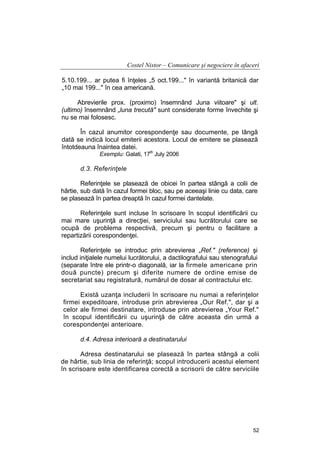 Costel Nistor – Comunicare şi negociere în afaceri
5.10.199... ar putea fi înţeles „5 oct.199..." în variantă britanică dar
„10 mai 199..." în cea americană.
Abrevierile prox. (proximo) însemnând Juna viitoare" şi ult.
(ultimo) însemnând „luna trecută" sunt considerate forme învechite şi
nu se mai folosesc.
În cazul anumitor corespondenţe sau documente, pe lângă
dată se indică locul emiterii acestora. Locul de emitere se plasează
întotdeauna înaintea datei.
Exemplu: Galati, 17th July 2006

d.3. Referinţele
Referinţele se plasează de obicei în partea stângă a colii de
hârtie, sub dată în cazul formei bloc, sau pe aceeaşi linie cu data, care
se plasează în partea dreaptă în cazul formei dantelate.
Referinţele sunt incluse în scrisoare în scopul identificării cu
mai mare uşurinţă a direcţiei, serviciului sau lucrătorului care se
ocupă de problema respectivă, precum şi pentru o facilitare a
repartizării corespondenţei.
Referinţele se introduc prin abrevierea „Ref." (reference) şi
includ iniţialele numelui lucrătorului, a dactilografului sau stenografului
(separate între ele printr-o diagonală, iar la firmele americane prin
două puncte) precum şi diferite numere de ordine emise de
secretariat sau registratură, numărul de dosar al contractului etc.
Există uzanţa includerii în scrisoare nu numai a referinţelor
firmei expeditoare, introduse prin abrevierea „Our Ref.", dar şi a
celor ale firmei destinatare, introduse prin abrevierea „Your Ref."
în scopul identificării cu uşurinţă de către aceasta din urmă a
corespondenţei anterioare.
d.4. Adresa interioară a destinatarului
Adresa destinatarului se plasează în partea stângă a colii
de hârtie, sub linia de referinţă; scopul introducerii acestui element
în scrisoare este identificarea corectă a scrisorii de către serviciile

52

 
