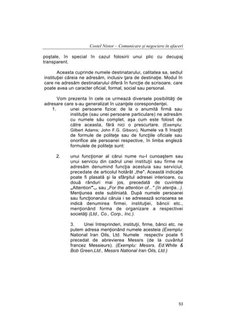 Costel Nistor – Comunicare şi negociere în afaceri
poştale, în special în cazul folosirii unui plic cu decupaj
transparent.
Aceasta cuprinde numele destinatarului, calitatea sa, sediul
instituţiei căreia ne adresăm, inclusiv ţara de destinaţie. Modul în
care ne adresăm destinatarului diferă în funcţie de scrisoare, care
poate avea un caracter oficial, formal, social sau personal.
Vom prezenta în cele ce urmează diversele posibilităţi de
adresare care s-au generalizat în uzanţele corespondenţei.
1.
unei persoane fizice: de la o anumită firmă sau
instituţie (sau unei persoane particulare) ne adresăm
cu numele său complet, aşa cum este folosit de
către aceasta, fără nici o prescurtare. (Exemplu:
Gilbert Adams; John F.G. Gibson). Numele va fi însoţit
de formule de politeţe sau de funcţiile oficiale sau
onorifice ale persoanei respective, în limba engleză
formulele de politeţe sunt:
2.

unui funcţionar al cărui nume nu-l cunoaştem sau
unui serviciu din cadrul unei instituţii sau firme ne
adresăm denumind funcţia acestuia sau serviciul,
precedate de articolul hotărât „the". Această indicaţie
poate fi plasată şi la sfârşitul adresei interioare, cu
două rânduri mai jos, precedată de cuvintele
„Attention".,. sau „For the attention of..." (în atenţia...).
Menţiunea este subliniată. După numele persoanei
sau funcţionarului căruia i se adresează scrisoarea se
indică denumirea firmei, instituţiei, băncii etc.,
menţionând forma de organizare a respectivei
societăţi (Ltd., Co., Corp., Inc.).
3.
Unei întreprinderi, instituţii, firme, bănci etc. ne
putem adresa menţionând numele acesteia (Exemplu:
National Iran Oils, Ltd. Numele respectiv poate fi
precedat de abrevierea Messrs (de la cuvântul
francez Messieurs). (Exemplu: Messrs. Ed.White &
Bob Green,Ltd., Messrs National Iran Oils, Ltd.)

53

 