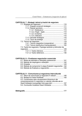 Costel Nistor – Comunicare şi negociere în afaceri
CAPITOLUL 7 - Strategii, tehnici şi tactici de negociere
7.1. Strategia de negociere ................................................. 110
7.1.1. Etapele construirii strategiei............................ 111
7.1.2. Reacţii spontane............................................. 112
7.1.2.1. Buldozerul............................................ 113
7.1.2.2. Papă – lapte ........................................ 114
7.1.2.3. Evitantul............................................... 114
7.1.2.4. Delicatul............................................... 115
7.1.3. Deciziile strategice.......................................... 115
7.1.4. Tipuri de strategii ............................................ 117
7.2. Tehnici de negociere .................................................... 119
7.2.1. Tehnici integrative (cooperative)..................... 120
7.2.2. Tehnici distributive (manipulatoare)................ 122
7.3. Tactici de negociere -Tipologia tacticilor şi tehnicilor de
negociere ............................................................................ 129
7.3.1.1. Tactici ofensive............................................ 131
7.3.1.2. Tactici defensive.......................................... 136
CAPITOLUL 8 – Finalizarea negocierilor comerciale
8.1. Modul de abordare a obiecţiilor partenerului ................ 141
8.2. Metode de respingere a obiecţiilor ............................... 142
8.3. Empatia ........................................................................ 143
8.4. Metode de compromis în etapa finalizării negocierilor.. 144
8.5. Metode de finalizare a negocierilor............................... 145
CAPITOLUL 9 – Comunicarea şi negocierea interculturală
9.1. Stiluri de comunicare şi negociere în afaceri................ 148
9.2. Modelul lui Geert Hofstede........................................... 155
9.3. Combinarea celor dousprezece dimensiuni ale
comportamentului în negociere cu valorile culturale ale lui
Geert Hofstede (comparaţie între şase tări) ........................ 157
9.4. Concluziile modelului Geert Hofstede .......................... 176
Bibliografie ................................................................................... 177

iii

 