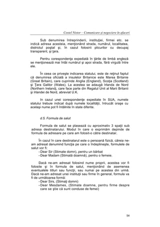 Costel Nistor – Comunicare şi negociere în afaceri
Sub denumirea întreprinderii, instituţiei, firmei etc. se
indică adresa acesteia, menţionând strada, numărul, localitatea,
districtul poştal şi, în cazul folosirii plicurilor cu decupaj
transparent, şi ţara.
Pentru corespondenţa expediată în ţările de limbă engleză
se menţionează mai întâi numărul şi apoi strada, fără virgulă între
ele.
În ceea ce priveşte indicarea statului, este de reţinut faptul
că denumirea oficială a insulelor Britanice este Marea Britanie
(Great Britain), care cuprinde Anglia (England), Scoţia (Scotland)
şi Ţara Galilor (Wales). La acestea se adaugă Irlanda de Nord
(Northern Irelandj, care face parte din Regatul Unit al Marii Britanii
şi Irlandei de Nord, abreviat U.K.
In cazul unei corespondenţe expediate în SUA, numele
statului trebuie indicat după numele localităţii, întrucât oraşe cu
acelaşi nume pot fi întâlnite în state diferite.
d.5. Formula de salut
Formula de salut se plasează cu aproximativ 3 spaţii sub
adresa destinatarului. Modul în care o exprimăm depinde de
formula de adresare pe care am folosit-o către destinatar.
În cazul în care destinatarul este o persoană fizică, căreia neam adresat denumind funcţia pe care o îndeplineşte, formulele de
salut vor fi:
- Dear Sir (Stimate domn), pentru un bărbat
- Dear Madam (Stimată doamnă), pentru o femeie.
Dacă ne-am adresat folosind nume proprii, acestea vor fi
folosite şi în formula de salut, menţionând de asemenea
eventualele titluri sau funcţii, sau numai pe acestea din urmă.
Dacă ne-am adresat unei instituţii sau firme în general, formula va
fi de următoarea formă:
- Dear Sirs, (Stimaţi domni)
- Dear Mesdames, (Stimate doamne, pentru firme despre
care se ştie că sunt conduse de femei)

54

 