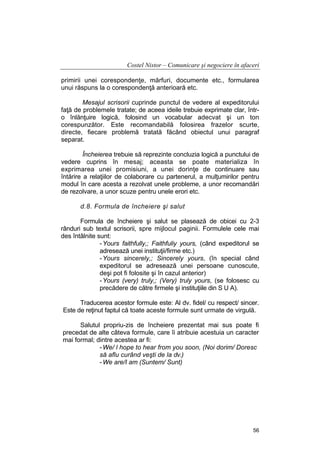 Costel Nistor – Comunicare şi negociere în afaceri
primirii unei corespondenţe, mărfuri, documente etc., formularea
unui răspuns la o corespondenţă anterioară etc.
Mesajul scrisorii cuprinde punctul de vedere al expeditorului
faţă de problemele tratate; de aceea ideile trebuie exprimate clar, întro înlănţuire logică, folosind un vocabular adecvat şi un ton
corespunzător. Este recomandabilă folosirea frazelor scurte,
directe, fiecare problemă tratată făcând obiectul unui paragraf
separat.
Încheierea trebuie să reprezinte concluzia logică a punctului de
vedere cuprins în mesaj; aceasta se poate materializa în
exprimarea unei promisiuni, a unei dorinţe de continuare sau
întărire a relaţiilor de colaborare cu partenerul, a mulţumirilor pentru
modul în care acesta a rezolvat unele probleme, a unor recomandări
de rezolvare, a unor scuze pentru unele erori etc.
d.8. Formula de încheiere şi salut
Formula de încheiere şi salut se plasează de obicei cu 2-3
rânduri sub textul scrisorii, spre mijlocul paginii. Formulele cele mai
des întâlnite sunt:
- Yours faithfully,; Faithfuliy yours, (când expeditorul se
adresează unei instituţii/firme etc.)
- Yours sincerely,; Sincerely yours, (în special când
expeditorul se adresează unei persoane cunoscute,
deşi pot fi folosite şi în cazul anterior)
- Yours (very) truly,; (Very) truly yours, (se folosesc cu
precădere de către firmele şi instituţiile din S U A).
Traducerea acestor formule este: Al dv. fidel/ cu respect/ sincer.
Este de reţinut faptul că toate aceste formule sunt urmate de virgulă.
Salutul propriu-zis de încheiere prezentat mai sus poate fi
precedat de alte câteva formule, care îi atribuie acestuia un caracter
mai formal; dintre acestea ar fi:
- We/ l hope to hear from you soon, (Noi dorim/ Doresc
să aflu curând veşti de la dv.)
- We are/I am (Suntem/ Sunt)

56

 