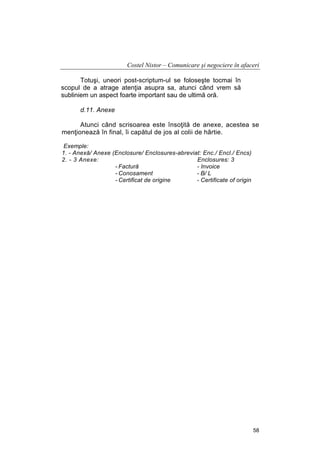 Costel Nistor – Comunicare şi negociere în afaceri
Totuşi, uneori post-scriptum-ul se foloseşte tocmai în
scopul de a atrage atenţia asupra sa, atunci când vrem să
subliniem un aspect foarte important sau de ultimă oră.
d.11. Anexe
Atunci când scrisoarea este însoţită de anexe, acestea se
menţionează în final, îi capătul de jos al colii de hârtie.
Exemple:
1. - Anexă/ Anexe (Enclosure/ Enclosures-abreviat: Enc./ Encl./ Encs)
2. - 3 Anexe:
Enclosures: 3
- Factură
- Invoice
- Conosament
- B/ L
- Certificat de origine
- Certificate of origin

58

 