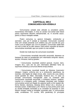 Costel Nistor – Comunicare şi negociere în afaceri

CAPITOLUL NR.5
COMUNICAREA NON-VERBALĂ
Comunicarea verbală este utilizată cu precădere pentru
transmiterea informaţiilor, în timp ce canalul non-verbal este folosit
pentru exprimarea atitudinii interpersonale, iar, în anumite cazuri,
pentru a înlocui mesajele verbale.
Putem comunica cu ajutorul limbajelor, simbolurilor şi
semnelor, care pot fi verbale şi neverbale. Comunicăm neverbal
chiar prin simpla prezenţă (cum arătăm) sau prin lucrurile din jurul
nostru (cum le alegem sau cum le aranjăm). Comunicăm astfel fără
să vrem şi fără să ne dăm seama. Este practic imposibil să blocăm
comunicarea neverbală, aşa cum putem cu cea verbală.
Există mai multe tipuri de comunicare neverbală:
• Comunicarea neverbală denumită senzorială, deoarece se
bazează pe ceea ce recepţionăm prin intermediul simţurilor văzului,
auzului, mirosului, tactil şi gustativ.
• Comunicarea neverbală estetică (pictură, muzică, dans,
imagine etc.), care are loc prin intermediul diferitelor fome de
exprimare artistică şi comunică diferite emoţii artistice.
• Comunicarea neverbală bazată pe folosirea însemnelor
(steaguri, insigne, uniforme etc.) şi a simbolurilor specificeca, de
exemplu, cele legate de religie (cruce, altar, icoane etc.) sau statutu
social (gradele de ofiţeri, decoraţiile, titulatura etc.). În ceea ce
priveşte comunicarea managerială ceea ce contează este
comunicarea neverbală senzorială, a limbajului timpului, spaţiului,
culorilor şi a limbajului grafic. Limbajele neverbale care însoţesc
comunicarea scrisă sunt legate de aspectul grafic al foii (spaţiul alb,
forma literelor, identarea, distanţa dintre rânduri etc.), structura şi
formatul scrierii. A.Mehrabian şi M. Weiner au fost printre primii care
au studiat limbajele neverbale şi au constatat că proporţia în care
folosim limbajul verbal şi limbajele neverbale este, în comunicarea
orală, următoarea: 7% cuvinte, 38% paralimbaj (în principale

59

 