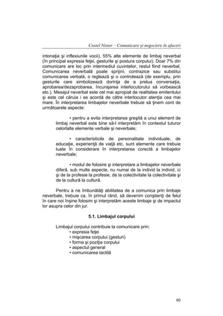 Costel Nistor – Comunicare şi negociere în afaceri
intonaţia şi inflexiunile vocii), 55% alte elemente de limbaj neverbal
(în principal expresia feţei, gesturile şi postura corpului). Doar 7% din
comunicare are loc prin intermediul cuvintelor, restul fiind neverbal.
Comunicarea neverbală poate sprijini, contrazice sau substitui
comunicarea verbală, o reglează şi o controlează (de exemplu, prin
gesturile care simbolizează dorinţa de a prelua conversaţia,
aprobarea/dezaprobarea, încurajarea interlocutorului să vorbească
etc.). Mesajul neverbal este cel mai apropiat de realitatea emitentului
şi este cel căruia i se acordă de către interlocutor atenţia cea mai
mare. În interpretarea limbajelor neverbale trebuie să ţinem cont de
următoarele aspecte:
• pentru a evita interpretarea greşită a unui element de
limbaj neverbal este bine să-l interpretăm în contextul tuturor
celorlalte elemente verbale şi neverbale;
• caracteristicile de personalitate individuale, de
educaţie, experienţă de viaţă etc. sunt elemente care trebuie
luate în considerare în interpretarea corectă a limbajelor
neverbale;
• modul de folosire şi interpretare a limbajelor neverbale
diferă, sub multe aspecte, nu numai de la individ la individ, ci
şi de la profesie la profesie, de la colectivitate la colectivitate şi
de la cultură la cultură.
Pentru a ne îmbunătăţi abilitatea de a comunica prin limbaje
neverbale, trebuie ca, în primul rând, să devenim conştienţi de felul
în care noi înşine folosim şi interpretăm aceste limbaje şi de impactul
lor asupra celor din jur.
5.1. Limbajul corpului
Limbajul corpului contribuie la comunicare prin:
• expresia feţei
• mişcarea corpului (gesturi)
• forma şi poziţia corpului
• aspectul general
• comunicarea tactilă

60

 