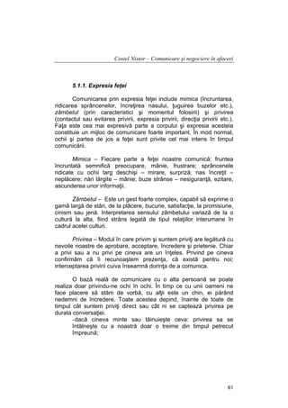 Costel Nistor – Comunicare şi negociere în afaceri

5.1.1. Expresia feţei
Comunicarea prin expresia feţei include mimica (încruntarea,
ridicarea sprâncenelor, încreţirea nasului, ţuguirea buzelor etc.),
zâmbetul (prin caracteristici şi momentul folosirii) şi privirea
(contactul sau evitarea privirii, expresia privirii, direcţia privirii etc.).
Faţa este cea mai expresivă parte a corpului şi expresia acesteia
constituie un mijloc de comunicare foarte important. În mod normal,
ochii şi partea de jos a feţei sunt privite cel mai intens în timpul
comunicării.
Mimica – Fiecare parte a feţei noastre comunică: fruntea
încruntată semnifică preocupare, mânie, frustrare; sprâncenele
ridicate cu ochii larg deschişi – mirare, surpriză; nas încreţit –
neplăcere; nări lărgite – mânie; buze strânse – nesiguranţă, ezitare,
ascunderea unor informaţii.
Zâmbetul – Este un gest foarte complex, capabil să exprime o
gamă largă de stări, de la plăcere, bucurie, satisfacţie, la promisiune,
cinism sau jenă. Interpretarea sensului zâmbetului variază de la o
cultură la alta, fiind strâns legată de tipul relaţiilor interumane în
cadrul acelei culturi.
Privirea – Modul în care privim şi suntem priviţi are legătură cu
nevoile noastre de aprobare, acceptare, încredere şi prietenie. Chiar
a privi sau a nu privi pe cineva are un înţeles. Privind pe cineva
confirmăm că îi recunoaştem prezenţa, că există pentru noi;
interceptarea privirii cuiva înseamnă dorinţa de a comunica.
O bază reală de comunicare cu o alta persoană se poate
realiza doar privindu-ne ochi în ochi. În timp ce cu unii oameni ne
face placere să stăm de vorbă, cu alţii este un chin, ei părând
nedemni de încredere. Toate acestea depind, înainte de toate de
timpul cât suntem priviţi direct sau cât ni se captează privirea pe
durata conversaţiei.
- dacă cineva minte sau tăinuieşte ceva: privirea sa se
întâlneşte cu a noastră doar o treime din timpul petrecut
împreună;

61

 