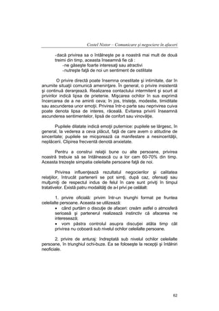 Costel Nistor – Comunicare şi negociere în afaceri
- dacă privirea sa o întâlneşte pe a noastră mai mult de două
treimi din timp, aceasta înseamnă fie că :
- ne găseşte foarte interesaţi sau atractivi
- nutreşte faţă de noi un sentiment de ostilitate
O privire directă poate însemna onestitate şi intimitate, dar în
anumite situaţii comunică ameninţare. În general, o privire insistentă
şi continuă deranjează. Realizarea contactului intermitent şi scurt al
privirilor indică lipsa de prietenie. Mişcarea ochilor în sus exprimă
încercarea de a ne aminti ceva; în jos, tristeţe, modestie, timiditate
sau ascunderea unor emoţii. Privirea într-o parte sau neprivirea cuiva
poate denota lipsa de interes, răceală. Evitarea privirii înseamnă
ascunderea sentimentelor, lipsă de confort sau vinovăţie.
Pupilele dilatate indică emoţii puternice: pupilele se lărgesc, în
general, la vederea a ceva plăcut, faţă de care avem o atitudine de
sinceritate; pupilele se micşorează ca manifestare a nesincerităţii,
neplăcerii. Clipirea frecventă denotă anxietate.
Pentru a construi relaţii bune cu alte persoane, privirea
noastră trebuie să se întâlnească cu a lor cam 60-70% din timp.
Aceasta trezeşte simpatia celeilalte persoane faţă de noi.
Privirea influenţează rezultatul negocierilor şi calitatea
relaţiilor, întrucât partenerii se pot simţi, după caz, ofensaţi sau
mulţumiţi de respectul indus de felul în care sunt priviţi în timpul
tratativelor. Există patru modalităţi de a-l privi pe celălalt:
1. privire oficială: privim într-un triunghi format pe fruntea
celeilalte persoane. Aceasta se utilizează:
• când purtăm o discuţie de afaceri: creăm astfel o atmosferă
serioasă şi partenerul realizează instinctiv că afacerea ne
interesează;
• vom păstra controlul asupra discuţiei atâta timp cât
privirea nu coboară sub nivelul ochilor celeilalte persoane.
2. privire de anturaj: îndreptată sub nivelul ochilor celeilalte
persoane, în triunghiul ochi-buze. Ea se foloseşte la recepţii şi întâlniri
neoficiale.

62

 