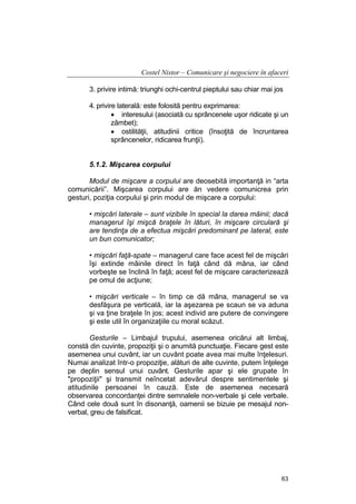 Costel Nistor – Comunicare şi negociere în afaceri
3. privire intimă: triunghi ochi-centrul pieptului sau chiar mai jos
4. privire laterală: este folosită pentru exprimarea:
• interesului (asociată cu sprâncenele uşor ridicate şi un
zâmbet);
• ostilităţii, atitudinii critice (însoţită de încruntarea
sprâncenelor, ridicarea frunţii).
5.1.2. Mişcarea corpului
Modul de mişcare a corpului are deosebită importanţă in “arta
comunicării”. Mişcarea corpului are ăn vedere comunicrea prin
gesturi, poziţia corpului şi prin modul de mişcare a corpului:
• mişcări laterale – sunt vizibile în special la darea mâinii; dacă
managerul îşi mişcă braţele în lături, în mişcare circulară şi
are tendinţa de a efectua mişcări predominant pe lateral, este
un bun comunicator;
• mişcări faţă-spate – managerul care face acest fel de mişcări
îşi extinde mâinile direct în faţă când dă mâna, iar când
vorbeşte se înclină în faţă; acest fel de mişcare caracterizează
pe omul de acţiune;
• mişcări verticale – în timp ce dă mâna, managerul se va
desfăşura pe verticală, iar la aşezarea pe scaun se va aduna
şi va ţine braţele în jos; acest individ are putere de convingere
şi este util în organizaţiile cu moral scăzut.
Gesturile – Limbajul trupului, asemenea oricărui alt limbaj,
constă din cuvinte, propoziţii şi o anumită punctuaţie. Fiecare gest este
asemenea unui cuvânt, iar un cuvânt poate avea mai multe înţelesuri.
Numai analizat într-o propoziţie, alături de alte cuvinte, putem înţelege
pe deplin sensul unui cuvânt. Gesturile apar şi ele grupate în
"propoziţii" şi transmit neîncetat adevărul despre sentimentele şi
atitudinile persoanei în cauză. Este de asemenea necesară
observarea concordanţei dintre semnalele non-verbale şi cele verbale.
Când cele două sunt în disonanţă, oamenii se bizuie pe mesajul nonverbal, greu de falsificat.

63

 
