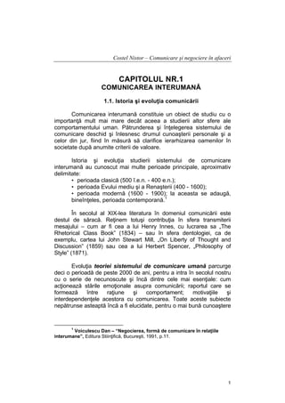Costel Nistor – Comunicare şi negociere în afaceri

CAPITOLUL NR.1
COMUNICAREA INTERUMANĂ
1.1. Istoria şi evoluţia comunicării
Comunicarea interumană constituie un obiect de studiu cu o
importanţă mult mai mare decât aceea a studierii altor sfere ale
comportamentului uman. Pătrunderea şi înţelegerea sistemului de
comunicare deschid şi înlesnesc drumul cunoaşterii personale şi a
celor din jur, fiind în măsură să clarifice ierarhizarea oamenilor în
societate după anumite criterii de valoare.
Istoria şi evoluţia studierii sistemului de comunicare
interumană au cunoscut mai multe perioade principale, aproximativ
delimitate:
• perioada clasică (500 î.e.n. - 400 e.n.);
• perioada Evului mediu şi a Renaşterii (400 - 1600);
• perioada modernă (1600 - 1900); la aceasta se adaugă,
bineînţeles, perioada contemporană.1
În secolul al XIX-lea literatura în domeniul comunicării este
destul de săracă. Reţinem totuşi contribuţia în sfera transmiterii
mesajului – cum ar fi cea a lui Henry Innes, cu lucrarea sa „The
Rhetorical Class Book” (1834) – sau în sfera dentologiei, ca de
exemplu, cartea lui John Stewart Mill, „On Liberty of Thought and
Discussion” (1859) sau cea a lui Herbert Spencer, „Philosophy of
Style” (1871).
Evoluţia teoriei sistemului de comunicare umană parcurge
deci o perioadă de peste 2000 de ani, pentru a intra în secolul nostru
cu o serie de necunoscute şi încă dintre cele mai esenţiale: cum
acţionează stările emoţionale asupra comunicării; raportul care se
formează
între
raţiune
şi
comportament;
motivaţiile
şi
interdependenţele acestora cu comunicarea. Toate aceste subiecte
nepătrunse asteaptă încă a fi elucidate, pentru o mai bună cunoaştere

1

Voiculescu Dan – “Negocierea, formă de comunicare în relaţiile
interumane”, Editura Stiinţifică, Bucureşti, 1991, p.11.

1

 