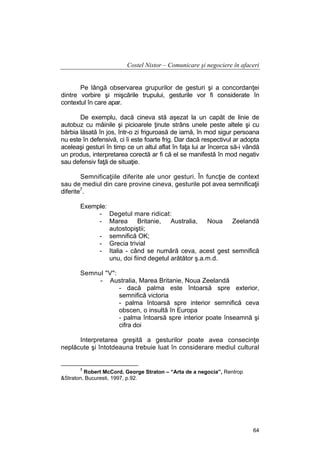 Costel Nistor – Comunicare şi negociere în afaceri
Pe lângă observarea grupurilor de gesturi şi a concordanţei
dintre vorbire şi mişcările trupului, gesturile vor fi considerate în
contextul în care apar.
De exemplu, dacă cineva stă aşezat la un capăt de linie de
autobuz cu mâinile şi picioarele ţinute strâns unele peste altele şi cu
bărbia lăsată în jos, într-o zi friguroasă de iarnă, în mod sigur persoana
nu este în defensivă, ci îi este foarte frig. Dar dacă respectivul ar adopta
aceleaşi gesturi în timp ce un altul aflat în faţa lui ar încerca să-i vândă
un produs, interpretarea corectă ar fi că el se manifestă în mod negativ
sau defensiv faţă de situaţie.
Semnificaţiile diferite ale unor gesturi. În funcţie de context
sau de mediul din care provine cineva, gesturile pot avea semnificaţii
diferite7.
Exemple:
- Degetul mare ridicat:
- Marea Britanie, Australia,
Noua Zeelandă
autostopiştii;
- semnifică OK;
- Grecia trivial
- Italia - când se numără ceva, acest gest semnifică
unu, doi fiind degetul arătător ş.a.m.d.
Semnul "V":
- Australia, Marea Britanie, Noua Zeelandă
- dacă palma este întoarsă spre exterior,
semnifică victoria
- palma întoarsă spre interior semnifică ceva
obscen, o insultă în Europa
- palma întoarsă spre interior poate înseamnă şi
cifra doi
Interpretarea greşită a gesturilor poate avea consecinţe
neplăcute şi întotdeauna trebuie luat în considerare mediul cultural

7

Robert McCord, George Straton – “Arta de a negocia”, Rentrop
&Straton, Bucuresti, 1997, p.92.

64

 