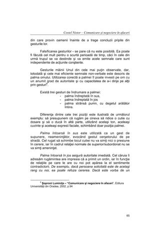 Costel Nistor – Comunicare şi negociere în afaceri
din care provin oamenii înainte de a trage concluzii pripite din
gesturile lor.
Falsificarea gesturilor - se pare că nu este posibilă. Ea poate
fi făcută cel mult pentru o scurtă perioadă de timp, căci în cele din
urmă trupul se va destinde şi va emite acele semnale care sunt
independente de acţiunile conştiente.
Gesturile mâinii Unul din cele mai puţin observate, dar,
totodată şi cele mai eficiente semnale non-verbale este descris de
palma omului. Utilizarea corectă a palmei îl poate investi pe om cu
un anumit grad de autoritate şi cu capacitatea de a-i dirija pe alţii
prin gesturi8.
Există trei gesturi de îndrumare a palmei:
- palma îndreptată în sus,
- palma îndreptată în jos
- palma strânsă pumn, cu degetul arătător
întins.
Diferenţa dintre cele trei poziţii este ilustrată de următorul
exemplu: să presupunem că rugăm pe cineva să ridice o cutie cu
dosare şi să o ducă în altă parte, utilizând acelaşi ton, aceleaşi
cuvinte şi aceleaşi expresii faciale, schimbând doar poziţia palmei.
Palma întoarsă în sus este utilizată ca un gest de
supunere, neameninţător, evocând gestul cerşetorului de pe
stradă. Cel rugat să schimbe locul cutiei nu va simţi nici o presiune
în cerere, iar în cadrul relaţiei normale de superior/subordonat nu se
va simţi ameninţat.
Palma întoarsă în jos asigură autoritate imediată. Cel căruia îi
adresăm rugămintea are impresia că a primit un ordin, iar în funcţie
de relaţiile pe care le are cu noi pot apărea la el sentimente
contradictorii. De exemplu, dacă persoana solicitată este de acelaşi
rang cu noi, ea poate refuza cererea. Dacă este vorba de un

8

Şoproni Luminiţa – “Comunicare şi negociere în afaceri”, Editura
Universităţii din Oradea, 2002, p.94

65

 