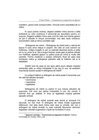 Costel Nistor – Comunicare şi negociere în afaceri
subaltern, gestul este corespunzător, întrucât avem autoritatea de a-l
utiliza.
În cazul palmei închise, degetul arătător întins devine o bâtă
simbolică cu care vorbitorul îl ameninţă pe ascultător pentru a-l
supune. Degetul arătător întins este unul din cele mai iritante gesturi
ce pot fi utilizate în timpul conversaţiei, mai ales dacă vorbitorul,
concomitent, bate şi ritmul cuvintelor sale.
Strângerea de mână – Strângerea de mână este o relicvă din
epoca în care omul vieţuia în peşteri. De câte ori acei oameni se
întâlneau, înălţau braţele în aer cu palmele deschise pentru a arăta
că nu au arme la ei. De-a lungul timpului acest gest al palmei ridicate
s-a modificat, apărând gesturi cu palma pusă pe inimă şi multe alte
variante. Forma modernă a acestui străvechi ritual de salut este
întinderea mâinii şi strângerea palmelor atât la întâlnire cât şi la
despărţire.
Ţinând cont de ceea ce am spus până acum despre impactul
comenzilor date cu mâna îndreptată în jos sau în sus, să analizăm
importanţa acestor poziţii în strângerea de mână9.
Cu prilejul întâlnirii şi strângerii de mână poate fi transmisă una
din cele trei atitudini de bază:
• dominarea
• supunerea
• egalitatea
Strângerea de mână cu palma în sus induce atitudine de
supunere. Cel care are palma îndreptată în jos, din contră, îl
domină fizic pe celălalt, în timp ce egalitatea implică palmele
aşezate vertical.
O strângere de mână corectă este fermă şi durează 3-4
secunde, nu mai mult. O strângere de mână moale sugerează
slăbiciune, mai ales dacă mâna este rece şi umedă, dar nici o
strângere de mână brutală nu este indicată Apucarea vârfurilor
degetelor celuilalt sugerează o lipsă de încredere in sine.
9

Şoproni Luminiţa – “Comunicare şi negociere în afaceri”, Editura
Universităţii din Oradea, 2002, p.96

66

 