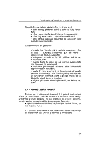 Costel Nistor – Comunicare şi negociere în afaceri
Situaţiile în care trebuie să daţi mâna cu cineva sunt:
• când sunteţi prezentat cuiva şi când vă luaţi rămasbun;
• când cineva din afară intră în biroul dumneavoastră;
• când daţi peste cineva cunoscut în afara biroului;
• când părăsiţi o adunare frecventată de oameni din afara
instituţiei dumneavoastră.
Alte semnificaţii ale gesturilor
• braţele deschise denotă sinceritate, acceptare; mîna
la gură – surpriza; acoperirea gurii cu mâna –
ascunderea a ceva, nervozitate;
• strângerea pumnilor – denotă ostilitate, mânie sau
solidaritate, stres;
• mâinile ţinute la spate pot să exprime superioritate
sau încercare de autocontrol;
• utilizarea gesticulaţiei excesive este considerată
nepoliticoasă în multe ţări;
• modul în care americanii îşi încrucişează picioarele
(relaxat, mişcări largi, fără nici o reţinere) diferă de cel
al europenilor (controlat, atent la poziţia finală); cel al
bărbaţilor diferă de cel al femeilor;
• bâţâitul picioarelor denotă plictiseală, nerăbdare sau
stres.
5.1.3. Forma şi poziţia corpului
Postura sau poziţia corpului comunică în primul rând statutul
social pe care indivizii cred că îl au sau vor să îl aibă relativ la alţii.
Urmărirea posturii corpului ne dă informaţii şi despre atitudine,
emoţii, grad de curtoazie, căldură sufletească. Exemple:
• o persoană dominantă tinde să ţină capul înclinat în sus, iar
cea supusă, în jos;
• în general, aplecarea corpului în faţă semnifică interesul faţă
de interlocutor, dar, uneori, şi nelinişte şi preocupare;

67

 
