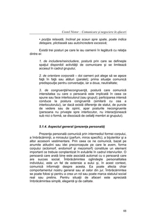 Costel Nistor – Comunicare şi negociere în afaceri
• poziţia relaxată, înclinat pe scaun spre spate, poate indica
detaşare, plictiseală sau autoîncredere excesivă;
Există trei posturi pe care le iau oamenii în legătură cu relaţia
dintre ei:
1. de includere/neincludere, postură prin care se defineşte
spaţiul disponibil activităţii de comunicare şi se limitează
accesul în cadrul grupului;
2. de orientare corporală – doi oameni pot alege să se aşeze
faţă în faţă sau alături (paralel); prima situaţie comunică
predispouiţie pentru conversaţie, iar a doua, neutralitate;
3. de congruenţă/necongruenţă, postură care comunică
intensitatea cu care o persoană este implicată în ceea ce
spune sau face interlocutorul (sau grupul); participarea intensă
conduce la postura congruentă (similară cu cea a
interlocutorului), iar dacă există diferenţe de statut, de puncte
de vedere sau de opinii, apar posturile necongruente
(persoana nu priveşte spre interlocutor, nu interacţionează
sub nici o formă, se disociază de ceilalţi membri ai grupului).
5.1.4. Aspectul general (prezenţa personală)
Prezenţa personală comunică prin intermediul formei corpului,
a îmbrăcăminţii, a mirosului (parfum, miros specific), a bijuteriilor şi a
altor accesorii vestimentare. Prin ceea ce ne comunică, bazat pe
anumite atitudini sau idei preconcepute pe care le avem, forma
corpului (ectomorf, endomorf şi mezomorf) constituie un element
important ce trebuie conştientizat în evluările în cadrul interviurilor. O
persoană care arată bine este asociată automat cu o persoană care
are succes social. Îmbrăcămintea oglindeşte personalitatea
individului, este un fel de extensie a eului şi, în acest context,
comunică informaţii despre acesta. Ea poate afecta chiar
comportamentul nostru general sau al celor din jur. Îmbrăcămintea
se poate folosi şi pentru a crea un rol sau poate marca statutul social
real sau pretins. Pentru situaţii de afaceri este apreciată
îmbrăcămintea simplă, elegantă şi de calitate.

68

 