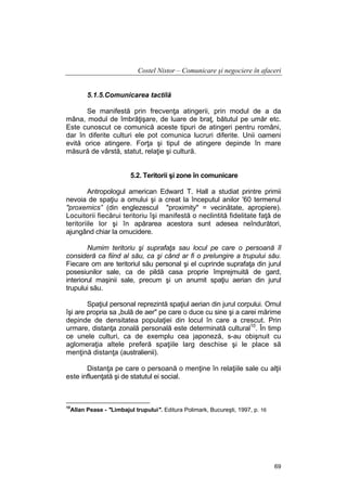 Costel Nistor – Comunicare şi negociere în afaceri
5.1.5.Comunicarea tactilă
Se manifestă prin frecvenţa atingerii, prin modul de a da
mâna, modul de îmbrăţişare, de luare de braţ, bătutul pe umăr etc.
Este cunoscut ce comunică aceste tipuri de atingeri pentru români,
dar în diferite culturi ele pot comunica lucruri diferite. Unii oameni
evită orice atingere. Forţa şi tipul de atingere depinde în mare
măsură de vârstă, statut, relaţie şi cultură.
5.2. Teritorii şi zone în comunicare
Antropologul american Edward T. Hall a studiat printre primii
nevoia de spaţiu a omului şi a creat la începutul anilor '60 termenul
"proxemics” (din englezescul "proximity" = vecinătate, apropiere).
Locuitorii fiecărui teritoriu îşi manifestă o neclintită fidelitate faţă de
teritoriile lor şi în apărarea acestora sunt adesea neîndurători,
ajungând chiar la omucidere.
Numim teritoriu şi suprafaţa sau locul pe care o persoană îl
consideră ca fiind al său, ca şi când ar fi o prelungire a trupului său.
Fiecare om are teritoriul său personal şi el cuprinde suprafaţa din jurul
posesiunilor sale, ca de pildă casa proprie împrejmuită de gard,
interiorul maşinii sale, precum şi un anumit spaţiu aerian din jurul
trupului său.
Spaţiul personal reprezintă spaţiul aerian din jurul corpului. Omul
îşi are propria sa „bulă de aer" pe care o duce cu sine şi a carei mărime
depinde de densitatea populaţiei din locul în care a crescut. Prin
urmare, distanţa zonală personală este determinată cultural10. În timp
ce unele culturi, ca de exemplu cea japoneză, s-au obişnuit cu
aglomeraţia altele preferă spaţiile larg deschise şi le place să
menţină distanţa (australienii).
Distanţa pe care o persoană o menţine în relaţiile sale cu alţii
este influenţată şi de statutul ei social.

10

Allan Pease - "Limbajul trupului". Editura Polimark, Bucureşti, 1997, p. 16

69

 