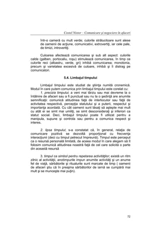 Costel Nistor – Comunicare şi negociere în afaceri
într-o cameră cu mult verde; culorile strălucitoare sunt alese
de oamenii de acţiune, comunicativi, extrovertiţi, iar cele pale,
de timizi, introvertiţi.
Culoarea afectează comunicarea şi sub alt aspect: culorile
calde (galben, portocaliu, roşu) stimulează comunicarea, în timp ce
culorile reci (albastru, verde, gri) inhibă comunicarea; monotonia,
precum şi varietatea excesivă de culoare, inhibă şi îi distrag pe
comunicatori.
5.4. Limbajul timpului
Limbajul timpului este studiat de ştiinţa numită cronemică.
Modul în care putem comunica prin limbajul timpului este corelat cu:
1. precizia timpului; a veni mai târziu sau mai devreme la o
întâlnire de afaceri sau a fi punctual sau nu la o şedinţă are anumite
semnificaţii: comunică atitudinea faţă de interlocutor sau faţă de
activitatea respectivă, percepţia statutului şi a puterii, respectul şi
importanţa acordată. Cu cât oamenii sunt lăsaţi să aştepte mai mult
cu atât ei se simt mai umiliţi, se simt desconsideraţi şi inferiori ca
statut social. Deci, limbajul timpului poate fi utilizat pentru a
manipula, supune şi controla sau pentru a comunica respect şi
interes.
2. lipsa timpului; s-a constatat că, în general, relaţia de
comunicare pozitivă se dezvoltă proporţional cu frecvenţa
interacţiunii (deci cu timpul petrecut împreună). Timpul este perceput
ca o resursă personală limitată, de aceea modul în care alegem să îl
folosim comunică atitudinea noastră faţă de cel care solicită o parte
din această resursă
3. timpul ca simbol pentru repetarea activităţilor; există un ritm
zilnic al activităţii, anotimpurile impun anumite activităţi şi un anume
fel de viaţă, sărbătorile şi ritualurile sunt marcate de timp ( oamenii
de afaceri ştiu că în preajma sărbătorilor de iarnă se cumpără mai
mult şi se munceşte mai puţin).

72

 