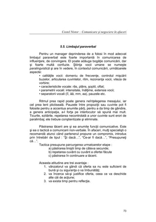 Costel Nistor – Comunicare şi negociere în afaceri

5.5. Limbajul paraverbal
Pentru un manager deprinderea de a folosi în mod adecvat
limbajul paraverbal este foarte importantă în comunicarea de
influenţare, de convingere. El poate adăuga bogăţie comunicării, dar
şi foarte multă confuzie. Ştiinţa vocii umane se numeşte
paralingvistică şi are în vedere, în contextul comunicării, următoarele
aspecte:
• calităţile vocii: domeniu de frecvenţe, controlul mişcării
buzelor, articularea cuvintelor, ritm, rezonanţa vocii, viteza de
vorbire;
• caracteristicile vocale: râs, plâns, şoptit, oftat;
• parametrii vocali: intensitate, înălţime, extensia vocii;
• separatorii vocali (îî, ăă, mm, aa), pauzele etc.
Ritmul prea rapid poate genera neînţelegerea mesajului, iar
cel prea lent plictiseală. Pauzele între propoziţii sau cuvinte pot fi
folosite pentru a accentua anumite părţi, pentru a da timp de gândire,
a genera anticipaţia, a-l forţa pe interlocutor să spună mai mult.
Ticurile, ezitările, repetarea necontrolată a unor cuvinte sunt erori de
paralimbaj; ele trebuie conştientizate şi eliminate.
Păstrarea tăcerii are şi ea anumite funcţii comunicative. Este
şi ea o tactică a comunicarii non-verbale. În afaceri, mulţi specialişti o
recomandă atunci când partenerul propune un compromis, introdus
prin întrebări de tipul : “Şi dacă…”, “Ce-ar fi dacă…”, “Presupuneţi
că…”.
Tactica presupune parcurgerea urmatoarelor etape :
a) păstrarea liniştii timp de câteva secunde;
b) repetarea cuvânt cu cuvânt a ofertei făcute
c) păstrarea în continuare a tăcerii.
Aceasta atitudine are trei avantaje :
1. vânzatorul va gândi că oferta sa nu este suficient de
bună şi cu siguranţa o va îmbunătăţi;
2. va încerca să-şi justifice oferta, ceea ce va deschide
alte căi de acţiune;
3. va exista timp pentru reflecţie.

73

 