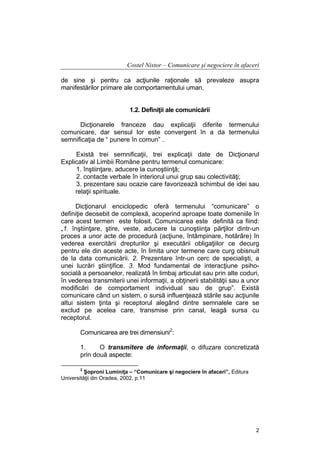 Costel Nistor – Comunicare şi negociere în afaceri
de sine şi pentru ca acţiunile raţionale să prevaleze asupra
manifestărilor primare ale comportamentului uman.
1.2. Definiţii ale comunicării
Dicţionarele franceze dau explicaţii diferite termenului
comunicare, dar sensul lor este convergent în a da termenului
semnificaţia de “ punere în comun” .
Există trei semnificaţii, trei explicaţii date de Dicţionarul
Explicativ al Limbii Române pentru termenul comunicare:
1. înştiinţare, aducere la cunoştiinţă;
2. contacte verbale în interiorul unui grup sau colectivităţi;
3. prezentare sau ocazie care favorizează schimbul de idei sau
relaţii spirituale.
Dicţionarul enciclopedic oferă termenului “comunicare” o
definiţie deosebit de complexă, acoperind aproape toate domeniile în
care acest termen este folosit. Comunicarea este definită ca fiind:
„1. înştiinţare, ştire, veste, aducere la cunoştiinţa părţilor dintr-un
proces a unor acte de procedură (acţiune, întâmpinare, hotărâre) în
vederea exercitării drepturilor şi executării obligaţiilor ce decurg
pentru ele din aceste acte, în limita unor termene care curg obisnuit
de la data comunicării. 2. Prezentare într-un cerc de specialişti, a
unei lucrări ştiinţifice. 3. Mod fundamental de interacţiune psihosocială a persoanelor, realizată în limbaj articulat sau prin alte coduri,
în vederea transmiterii unei informaţii, a obţinerii stabilităţii sau a unor
modificări de comportament individual sau de grup”. Există
comunicare când un sistem, o sursă influenţează stările sau acţiunile
altui sistem ţinta şi receptorul alegând dintre semnalele care se
exclud pe acelea care, transmise prin canal, leagă sursa cu
receptorul.
Comunicarea are trei dimensiuni2:
1.
O transmitere de informaţii, o difuzare concretizată
prin două aspecte:
2

Şoproni Luminiţa – “Comunicare şi negociere în afaceri”, Editura
Universităţii din Oradea, 2002, p.11

2

 