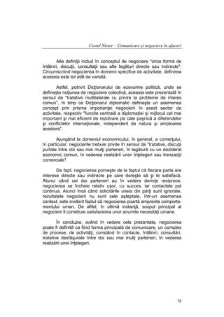 Costel Nistor – Comunicare şi negociere în afaceri
Alte definiţii includ în conceptul de negociere "orice formă de
întâlniri, discuţii, consultaţii sau alte legături directe sau indirecte".
Circumscriind negocierea în domenii specifice de activitate, definirea
acesteia este tot atât de variată.
Astfel, potrivit Dicţionarului de economie politică, unde se
defineşte noţiunea de negociere colectivă, aceasta este prezentată în
sensul de "tratative multilaterale cu privire la probleme de interes
comun", în timp ce Dicţionarul diplomatic defineşte un asemenea
concept prin prisma importanţei negocierii în acest sector de
activitate, respectiv "functie centrală a diplomaţiei şi mijlocul cel mai
important şi mai eficient de rezolvare pe cale paşnică a diferendelor
şi conflictelor internaţionale, independent de natura şi amploarea
acestora".
Ajungând la domeniul economicului, în general, a comerţului,
în particular, negocierile trebuie privite în sensul de "tratative, discuţii
purtate între doi sau mai mulţi parteneri, în legătură cu un deziderat
economic comun, în vederea realizării unor înţelegeri sau tranzacţii
comerciale".
De fapt, negocierea porneşte de la faptul că fiecare parte are
interese directe sau indirecte pe care doreşte să şi le satisfacă.
Atunci când cei doi parteneri au în vedere dorinţe reciproce,
negocierea se încheie relativ uşor, cu succes, iar contactele pot
continua. Atunci însă când solicitările uneia din părţi sunt ignorate,
rezultatele negocierii nu sunt cele aşteptate, într-un asemenea
context, este evident faptul că negocierea poartă amprenta comportamentului uman. De altfel, în ultimă instanţă, scopul principal al
negocierii îl constituie satisfacerea unor anumite necesităţi umane.
În concluzie, având în vedere cele prezentate, negocierea
poate fi definită ca fiind forma principală de comunicare, un complex
de procese, de activităţi, constând în contacte, întâlniri, consultări,
tratative desfăşurate între doi sau mai mulţi parteneri, în vederea
realizării unei înţelegeri.

75

 