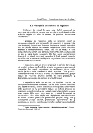 Costel Nistor – Comunicare şi negociere în afaceri
6.2. Principalele caracteristici ale negocierii
Indiferent de modul în care este definit conceptul de
negociere, de poziţia de pe care este abordat, o analiză pertinentă a
acestuia trebuie să aibă în vedere, în principal, următoarele
caracteristici13:
• procesul de negociere este un fenomen social ce
presupune existenţa unei comunicări între oameni, în general, între
cele două părţi, în particular. Aceasta, fie şi numai datorită faptului că
fiind un proces realizat de oameni, negocierea poartă amprenta
distinctă a comportamentului uman. Iată de ce modul în care
comportamentul uman este perceput reprezintă elementul principal
ce stă la baza teoriei negocierii. De fapt acest comportament
determină rezultatul negocierii, neputând fi însă ignorat contextul
social în care acestea se desfăşoară, negociatorul reprezentând o
insulă izolată într-un ocean;
• negocierea este un proces organizat, în care se doreşte, pe
cât posibil, evitarea confruntărilor şi care presupune o permanentă
competiţie. De regulă, negocierea se desfăşoară într-un cadru
formal, pe baza unor proceduri şi tehnici specifice. Chiar şi atunci
când negocierea se realizează în afara unui asemenea cadru, părţile
trebuie să respecte anumite cerinţe de ordin procedural şi
deontologic, consacrate ca atare de-a lungul timpului;
• negocierea este un proces cu finalitate precisă, ce
presupune armonizarea intereselor. Ea are drept obiectiv realizarea
unui acord de voinţă, a unui consens şi nu neapărat a unei victorii,
ambii parteneri (şi nu adversari) trebuie să încheie procesul de
negociere cu sentimentul că au realizat maximul posibil din ceea ce
şi-au propus. Altfel spus, negocierea se consideră încununată de
succes atunci când toate părţile sunt câştigătoare sau consideră că
au învins. Aceasta presupune prezentarea propriei poziţii, dar şi
cunoaşterea poziţiei celuilalt, prezentarea argumentelor, dar şi
ascultarea, cu atenţie, a contraargumentelor, realizarea unei judecăţi,
13

Pistol Gheorghe, Pistol Luminiţa – “Negocieri comerciale”, Tribuna
Economică, Bucureşti, 2002, p.9

76

 