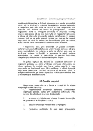 Costel Nistor – Comunicare şi negociere în afaceri
pe cât posibil imparţiale şi, în final, ajungerea la o soluţie acceptabilă
pentru toţi cei implicaţi în procesul de negociere. Măsura succesului
în negociere este deci dată de modul în care negocierile sunt
finalizate prin acordul de vointa al participanţilor.
Practica
negocierilor arată că principala dificultate în atingerea finalităţii
propuse este aceea că, de cele mai multe ori, negociatorii pleacă de
la ideea că interesele divergente trebuie transformate în scopuri
comune. Iată de ce este absolut necesar ca, încă de la început,
negociatorii să aibă în vedere un deznodământ găsit de comun
acord, fiecare parte considerându-se coautoare a acesteia.
• negocierea este, prin excelenţă, un proces competitiv,
partenerii urmărind atât satisfacerea unor interese comune, cât şi a
unora contradictorii, ce reclamă o serie de eforturi prin care se
urmăreşte evitarea confruntării şi ajungerea la soluţii reciproc
avantajoase. La rândul ei, competiţia va permite înfruntarea
competenţelor individuale în realizarea scopului propus.
În pofida faptului că, dincolo de caracterul competitiv al
negocierii, procesul ca atare urmăreşte afirmarea elementelor de
interes reciproc, în practică sunt foarte puţine cazurile în care
negocierile se desfăşoară uşor, fără probleme. În ultimă instanţă,
negocierea presupune concesii reciproce şi repetate, până la
atingerea echilibrului, pe care îl apreciază în funcţie de nevoile sale
şi de informaţiile de care dispune.
6.3. Funcţiile negocierii
Negocierea comercială ca şi forma a comunicării în afaceri
indeplineşte o serie de funcţii:
1.
reglementarea sistemelor complexe (întreprinderi,
organizaţii politice, state) prin realizarea echilibrului între
nevoile de schimbare şi nevoile de stabilitate;
2.
schimbul, modalitate care priveşte domeniul tranzacţiilor
ce guvernează activităţile economice;
3.

decizia, fondată pe interactivitate şi înţelegere;

4.

rezolvarea

conflictelor

în

care

apar

antagonisme

77

 