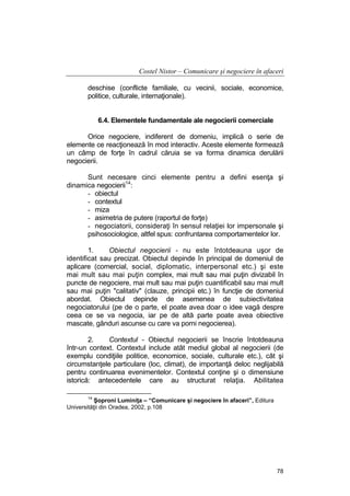 Costel Nistor – Comunicare şi negociere în afaceri
deschise (conflicte familiale, cu vecinii, sociale, economice,
politice, culturale, internaţionale).
6.4. Elementele fundamentale ale negocierii comerciale
Orice negociere, indiferent de domeniu, implică o serie de
elemente ce reacţionează în mod interactiv. Aceste elemente formează
un câmp de forţe în cadrul căruia se va forma dinamica derulării
negocierii.
Sunt necesare cinci elemente pentru a defini esenţa şi
dinamica negocierii14:
- obiectul
- contextul
- miza
- asimetria de putere (raportul de forţe)
- negociatorii, consideraţi în sensul relaţiei lor impersonale şi
psihosociologice, altfel spus: confruntarea comportamentelor lor.
1.
Obiectul negocierii - nu este întotdeauna uşor de
identificat sau precizat. Obiectul depinde în principal de domeniul de
aplicare (comercial, social, diplomatic, interpersonal etc.) şi este
mai mult sau mai puţin complex, mai mult sau mai puţin divizabil în
puncte de negociere, mai mult sau mai puţin cuantificabil sau mai mult
sau mai puţin "calitativ" (clauze, principii etc.) în funcţie de domeniul
abordat. Obiectul depinde de asemenea de subiectivitatea
negociatorului (pe de o parte, el poate avea doar o idee vagă despre
ceea ce se va negocia, iar pe de altă parte poate avea obiective
mascate, gânduri ascunse cu care va porni negocierea).
2.
Contextul - Obiectul negocierii se înscrie întotdeauna
într-un context. Contextul include atât mediul global al negocierii (de
exemplu condiţiile politice, economice, sociale, culturale etc.), cât şi
circumstanţele particulare (loc, climat), de importanţă deloc neglijabilă
pentru continuarea evenimentelor. Contextul conţine şi o dimensiune
istorică: antecedentele care au structurat relaţia. Abilitatea
14

Şoproni Luminiţa – “Comunicare şi negociere în afaceri”, Editura
Universităţii din Oradea, 2002, p.108

78

 