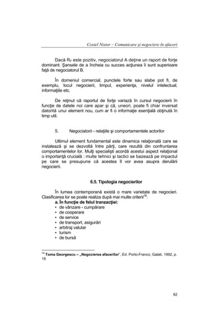 Costel Nistor – Comunicare şi negociere în afaceri
Dacă RF este pozitiv, negociatorul A deţine un raport de forţe
dominant. Şansele de a încheia cu succes acţiunea îi sunt superioare
faţă de negociatorul B.
În domeniul comercial, punctele forte sau slabe pot fi, de
exemplu, locul negocierii, timpul, experienţa, nivelul intelectual,
informaţiile etc.
De reţinut că raportul de forţe variază în cursul negocierii în
funcţie de datele noi care apar şi că, uneori, poate fi chiar inversat
datorită unui element nou, cum ar fi o informaţie esenţială obţinută în
timp util.
5.

Negociatorii - relaţiile şi comportamentele actorilor

Ultimul element fundamental este dinamica relaţională care se
instalează şi se dezvoltă între părţi, care rezultă din confruntarea
comportamentelor lor. Mulţi specialişti acordă acestui aspect relaţional
o importanţă crucială : multe tehnici şi tactici se bazează pe impactul
pe care se presupune că acestea îl vor avea asupra derulării
negocierii.
6.5. Tipologia negocierilor
În lumea contemporană există o mare varietate de negocieri.
Clasificarea lor se poate realiza după mai multe criterii18:
a. În funcţie de felul tranzacţiei:
• de vânzare - cumpărare
• de cooperare
• de service
• de transport, asigurări
• arbitraj valutar
• turism
• de bursă

18

Toma Georgescu – „Negocierea afacerilor”, Ed. Porto-Franco, Galati, 1992, p.
16

82

 