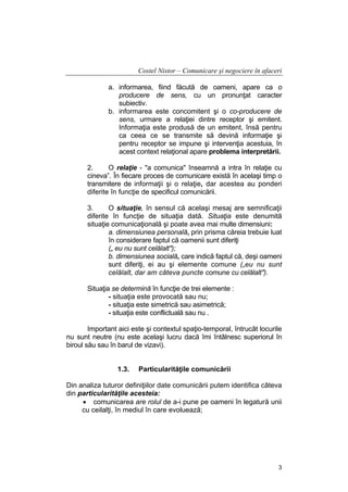 Costel Nistor – Comunicare şi negociere în afaceri
a. informarea, fiind făcută de oameni, apare ca o
producere de sens, cu un pronunţat caracter
subiectiv.
b. informarea este concomitent şi o co-producere de
sens, urmare a relaţiei dintre receptor şi emitent.
Informaţia este produsă de un emitent, însă pentru
ca ceea ce se transmite să devină informaţie şi
pentru receptor se impune şi intervenţia acestuia, în
acest context relaţional apare problema interpretării.
2.
O relaţie - "a comunica" înseamnă a intra în relaţie cu
cineva”. În fiecare proces de comunicare există în acelaşi timp o
transmitere de informaţii şi o relaţie, dar acestea au ponderi
diferite în funcţie de specificul comunicării.
3.
O situaţie, în sensul că acelaşi mesaj are semnificaţii
diferite în funcţie de situaţia dată. Situaţia este denumită
situaţie comunicaţională şi poate avea mai multe dimensiuni:
a. dimensiunea personală, prin prisma căreia trebuie luat
în considerare faptul că oamenii sunt diferiţi
(„ eu nu sunt celălalt");
b. dimensiunea socială, care indică faptul că, deşi oameni
sunt diferiţi, ei au şi elemente comune („eu nu sunt
celălalt, dar am câteva puncte comune cu celălalt").
Situaţia se determină în funcţie de trei elemente :
- situaţia este provocată sau nu;
- situaţia este simetrică sau asimetrică;
- situaţia este conflictuală sau nu .
Important aici este şi contextul spaţio-temporal, întrucât locurile
nu sunt neutre (nu este acelaşi lucru dacă îmi întâlnesc superiorul în
biroul său sau în barul de vizavi).
1.3.

Particularităţile comunicării

Din analiza tuturor definiţiilor date comunicării putem identifica câteva
din particularităţile acesteia:
• comunicarea are rolul de a-i pune pe oameni în legatură unii
cu ceilalţi, în mediul în care evoluează;

3

 